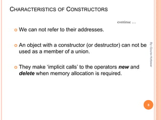 CHARACTERISTICS OF CONSTRUCTORS
 We can not refer to their addresses.
 An object with a constructor (or destructor) can not be
used as a member of a union.
 They make ‘implicit calls’ to the operators new and
delete when memory allocation is required.
continue …
8
By:-GouravKottawar
 