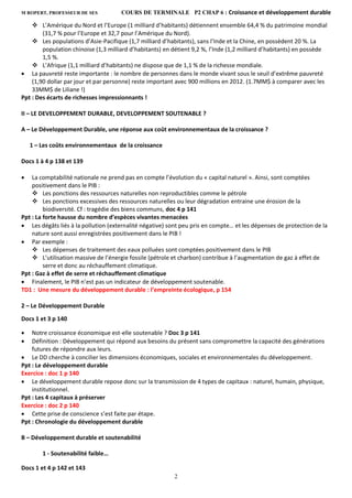M ROPERT, PROFESSEUR DE SES COURS DE TERMINALE P2 CHAP 6 : Croissance et développement durable
2
 L’Amérique du Nord et l’Europe (1 milliard d’habitants) détiennent ensemble 64,4 % du patrimoine mondial
(31,7 % pour l’Europe et 32,7 pour l’Amérique du Nord).
 Les populations d’Asie-Pacifique (1,7 milliard d’habitants), sans l’Inde et la Chine, en possèdent 20 %. La
population chinoise (1,3 milliard d’habitants) en détient 9,2 %, l’Inde (1,2 milliard d’habitants) en possède
1,5 %.
 L’Afrique (1,1 milliard d’habitants) ne dispose que de 1,1 % de la richesse mondiale.
 La pauvreté reste importante : le nombre de personnes dans le monde vivant sous le seuil d’extrême pauvreté
(1,90 dollar par jour et par personne) reste important avec 900 millions en 2012. (1.7MM$ à comparer avec les
33MM$ de Liliane !)
Ppt : Des écarts de richesses impressionnants !
II – LE DEVELOPPEMENT DURABLE, DEVELOPPEMENT SOUTENABLE ?
A – Le Développement Durable, une réponse aux coût environnementaux de la croissance ?
1 – Les coûts environnementaux de la croissance
Docs 1 à 4 p 138 et 139
 La comptabilité nationale ne prend pas en compte l’évolution du « capital naturel ». Ainsi, sont comptées
positivement dans le PIB :
 Les ponctions des ressources naturelles non reproductibles comme le pétrole
 Les ponctions excessives des ressources naturelles ou leur dégradation entraine une érosion de la
biodiversité. Cf : tragédie des biens communs, doc 4 p 141
Ppt : La forte hausse du nombre d’espèces vivantes menacées
 Les dégâts liés à la pollution (externalité négative) sont peu pris en compte… et les dépenses de protection de la
nature sont aussi enregistrées positivement dans le PIB !
 Par exemple :
 Les dépenses de traitement des eaux polluées sont comptées positivement dans le PIB
 L’utilisation massive de l’énergie fossile (pétrole et charbon) contribue à l’augmentation de gaz à effet de
serre et donc au réchauffement climatique.
Ppt : Gaz à effet de serre et réchauffement climatique
 Finalement, le PIB n’est pas un indicateur de développement soutenable.
TD1 : Une mesure du développement durable : l’empreinte écologique, p 154
2 – Le Développement Durable
Docs 1 et 3 p 140
 Notre croissance économique est-elle soutenable ? Doc 3 p 141
 Définition : Développement qui répond aux besoins du présent sans compromettre la capacité des générations
futures de répondre aux leurs.
 Le DD cherche à concilier les dimensions économiques, sociales et environnementales du développement.
Ppt : Le développement durable
Exercice : doc 1 p 140
 Le développement durable repose donc sur la transmission de 4 types de capitaux : naturel, humain, physique,
institutionnel.
Ppt : Les 4 capitaux à préserver
Exercice : doc 2 p 140
 Cette prise de conscience s’est faite par étape.
Ppt : Chronologie du développement durable
B – Développement durable et soutenabilité
1 - Soutenabilité faible…
Docs 1 et 4 p 142 et 143
 