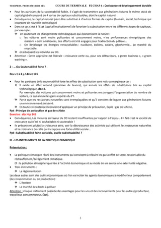 M ROPERT, PROFESSEUR DE SES COURS DE TERMINALE P2 CHAP 6 : Croissance et développement durable
3
 Pour les partisans de la soutenabilité faible, il s’agit de transmettre aux générations futures le même stock de
capital global composé de 4 sortes de capitaux substituables, dont le capital naturel.
 Conséquence, le capital naturel peut être substitué à d’autres formes de capital (humain, social, technique qui
incorpore de nouvelle technologie)
 Dans ce cas c’est à l’Etat (capital institutionnel) de favoriser la substitution entre les différents types de capitaux,
par exemple :
 en soutenant les changements technologiques qui économisent la nature :
o les voitures sont moins polluantes et consomment moins, « les performances énergétiques des
maisons » sont améliorées, des efforts ont été engagés pour l’extraction du pétrole…
o On développe les énergies renouvelables : nucléaire, éoliens, solaire, géothermie… Le marché du
recyclable.
 en éduquant les individus au DD.
 Attention : Cette approche est libérale : croissance verte ou, pour ses détracteurs, « green business », « green
washing ».
2 - … Ou Soutenabilité forte ?
Docs 1 à 4 p 144 et 145
 Pour les partisans de la soutenabilité forte les effets de substitution sont nuls ou marginaux car :
 Il existe un effet rebond (paradoxe de Jevons), qui annule les effets de substituions liés au capital
technologique, doc 3.
Par exemple, des voitures qui consomment moins et polluantes encouragent l’augmentation du nombre de
voiture, ce qui annule les gains espérés du PT.
 Parce que les ressources naturelles sont irremplaçables et qu’il convient de léguer aux générations futures
un environnement préservé.
 En toute circonstance il convient d’appliquer un principe de précaution, Exple : gaz de schiste,
Ppt : Principe de précaution et gaz de schiste
Exercice : doc 4 p 145
 Conséquence, Les mesures en faveur du DD restent insuffisantes par rapport à l’enjeu… En fait c’est la société de
croissance qui n’est ni souhaitable ni soutenable !
 Ils préconisent plutôt la croissance zéro, voir la décroissance des activités qui utilisent les ressources naturelles
et la croissance de celle qui incorpore une forte utilité sociale…
Ppt : Substituabilité forte ou faible, quelle substituabilité ?
III - LES INSTRUMENTS DE LA POLITIQUE CLIMATIQUE
Présentation :
 La politique climatique réuni des instruments qui consistent à réduire les gaz à effet de serre, responsable du
réchauffement/dérèglement climatique.
Cf : la pollution atmosphérique liée à l’activité économique et au mode de vie exerce une externalité négative.
 Trois instruments :
 La réglementation
Les deux autres sont des outils économiques où l'on va inciter les agents économiques à modifier leur comportement
(de consommation ou de production) :
 L’écotaxe
 Le marché des droits à polluer
Attention : chaque instrument possède des avantages pour les uns et des inconvénients pour les autres (producteur,
travailleur, consommateur, État).
 