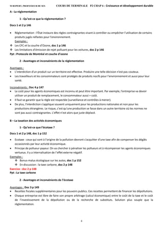 M ROPERT, PROFESSEUR DE SES COURS DE TERMINALE P2 CHAP 6 : Croissance et développement durable
4
A - La réglementation
1 - Qu’est-ce que la réglementation ?
Docs 1 et 2 p 146
 Réglementation : l'État instaure des règles contraignantes visant à contrôler ou empêcher l'utilisation de certains
produits jugés néfastes pour l'environnement.
Exemples :
 Les CFC et la couche d’Ozone, doc 1 p 146
 Les limitations d’émission de rejet polluant pour les voitures, doc 2 p 146
Ppt : Protocole de Montréal et couche d’ozone
2 - Avantages et inconvénients de la réglementation
Avantages :
 L'interdiction d'un produit sur un territoire est effective. Produire une telle décision n'est pas couteux.
 Les travailleurs et les consommateurs sont protégés de produits nocifs pour l'environnement et aussi pour leur
santé.
Inconvénients : Doc 4 p 147
 Le coût pour les agents économiques est inconnu et peut être important. Par exemple, l'entreprise va devoir
utiliser un produit de remplacement, le consommateur aussi = coût.
 Il faut se garantir que la règle est respectée (surveillance et contrôles à mener).
 De plus, l'interdiction s'applique souvent uniquement pour les productions nationales et non pour les
productions étrangères. Le risque, c'est qu'une production se fasse dans un autre territoire où les normes ne
sont pas aussi contraignantes. L'effet n'est alors que juste déplacé.
B – La taxation des activités économiques
1 - Qu’est-ce que l’écotaxe ?
Docs 1 et 2 p 148, doc 1 p 152
 Ecotaxe : ceux qui sont à l'origine de la pollution devront s'acquitter d'une taxe afin de compenser les dégâts
occasionnés par leur activité économique.
 Principe de pollueur-payeur. On va chercher à pénaliser les pollueurs et à récompenser les agents économiques
vertueux. Il y a internalisation de l’effet externe négatif.
Exemples :
 Bonus-malus écologique sur les autos, doc 1 p 152
 En discussion : la taxe carbone, doc 2 p 148
Exercice : doc 2 p 148
Ppt : La taxe carbone
2 - Avantages et inconvénients de l’écotaxe
Avantages : Doc 3 p 149
 Recettes fiscales supplémentaires pour les pouvoirs publics. Ces recettes permettent de financer les dépollutions.
 Chaque entreprise est libre de faire son propre arbitrage (calcul économique) entre le coût de la taxe et le coût
de l’investissement de la dépollution ou de la recherche de substituts. Solution plus souple que la
réglementation.
 