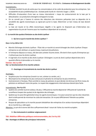 M ROPERT, PROFESSEUR DE SES COURS DE TERMINALE P2 CHAP 6 : Croissance et développement durable
5
Inconvénients :
 L'écotaxe renchérit le prix de vente pour les consommateurs et les coûts de production pour les entreprises. Son
acceptabilité est plus problématique (ex : écotaxe poids lourds et « bonnets rouges », 2014)
 Difficultés d’instauration d’une taxe au niveau international = risque de contournement de la taxe par la
délocalisation. Les productions étrangères échappent à la taxe.
 On ne connaît pas à l’avance le volume des réductions des émissions polluantes (ceci va dépendre de la
sensibilité des agents économiques au signal-prix qu'est la taxe). Déterminer un bon niveau de taxe devient
délicat.
 La taxe est injuste et les effets économiques négatifs si les agents ne disposent pas d’alternatives (ex :
augmentation du prix de l’essence pour les travailleurs dépendant de la voiture).
C - Le marché des quotas d'émission ou des droits à polluer
1 - Qu’est-ce que le marché des droits à polluer ?
Docs 1 à 3 p 150 et 151
 Marché d'échanges de droits à polluer : l'État crée un marché où seront échangés des droits à polluer. Chaque
entreprise se voit attribuer un quota (niveau maximum) de pollutions.
 Si l'entreprise dépasse ce niveau, elle doit alors acheter d'autres droits. Elle doit le faire auprès d'entreprises qui
n'utilisent pas tous les droits à polluer.
 Il s'agit donc d'un marché où des droits à polluer s'échangent. Le prix du droit à polluer dépend donc de la
quantité offerte et demandée sur le marché.
Exercice : doc 1 p 150
Ppt : Le fonctionnement d’un marché carbone
2 – Avantages et inconvénients du marché des droits à polluer
Avantages :
 Souplesse pour les entreprises (investir ou non, acheter ou vendre, etc.).
 Récompense les entreprises les plus vertueuses et pénalise les entreprises les plus émettrices.
 Contrairement à l'écotaxe, l'État contrôle le niveau de pollution et peut décider de diminuer de X% le niveau de
pollution en attribuant moins de quotas. Le respect des engagements internationaux devient plus facile.
Inconvénients : Doc 4 p 151
 Système de contrôle lourd et coûteux. De plus, l’efficacité du marché dépend de l’efficacité de l’autorité de
surveillance (respect des quotas) et de régulation des échanges.
 Système qui ne peut être généralisé à tous les agents économiques. Il ne peut concerner que les sites industriels
dont la taille permet de minimiser les coûts de transaction. On ne peut difficilement l'étendre aux petites
entreprises.
 Risques de spéculation sur le marché pouvant déstabiliser des entreprises d'un secteur économique dépendant
de ce marché (e.g. sidérurgie).
Attention : Le prix de la tonne doit être suffisamment élevé ! raison de l’échec du marché européen.
3 - Des instruments à combiner soigneusement
TD2 : Mobiliser différentes politiques environnementales, doc 3 et 4 p 153
Ppt : Avantages et défauts des principaux instruments
 