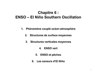 Chapitre 6 :
ENSO – El Niño Southern Oscillation
1. Phénomène couplé océan-atmosphère
2. Structures de surface moyennes
3. Structures verticales moyennes
4. ENSO vert
5. ENSO et pêches
6. Les saveurs d’El Niño
1
 