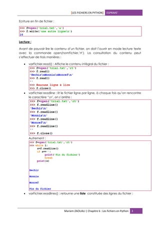 [LES FICHIERS EN PYTHON] ESPRIMS’
Mariem ZAOUALI | Chapitre 6 : Les fichiers en Python 3
Ecriture en fin de fichier :
Lecture :
Avant de pouvoir lire le contenu d’un fichier, on doit l’ouvrir en mode lecture texte
avec la commande open(nomFichier,’rt’). La consultation du contenu peut
s’effectuer de trois manières :
 varFichier.read() : Affiche le contenu intégral du fichier :
 varFichier.readline : lit le fichier ligne par ligne, à chaque fois qu’on rencontre
le caractère ‘n’, on s’arrête :
Autrement :
 varFichier.readlines() : retourne une liste constituée des lignes du fichier :
 