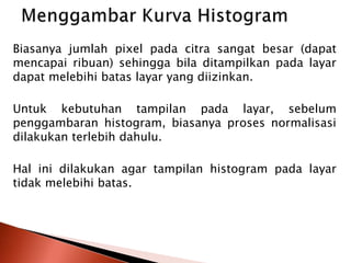 Biasanya jumlah pixel pada citra sangat besar (dapat 
mencapai ribuan) sehingga bila ditampilkan pada layar 
dapat melebihi batas layar yang diizinkan. 
Untuk kebutuhan tampilan pada layar, sebelum 
penggambaran histogram, biasanya proses normalisasi 
dilakukan terlebih dahulu. 
Hal ini dilakukan agar tampilan histogram pada layar 
tidak melebihi batas. 
 