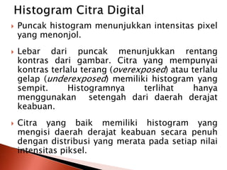 Puncak histogram menunjukkan intensitas pixel 
yang menonjol. 
 Lebar dari puncak menunjukkan rentang 
kontras dari gambar. Citra yang mempunyai 
kontras terlalu terang (overexposed) atau terlalu 
gelap (underexposed) memiliki histogram yang 
sempit. Histogramnya terlihat hanya 
menggunakan setengah dari daerah derajat 
keabuan. 
 Citra yang baik memiliki histogram yang 
mengisi daerah derajat keabuan secara penuh 
dengan distribusi yang merata pada setiap nilai 
intensitas piksel. 
 