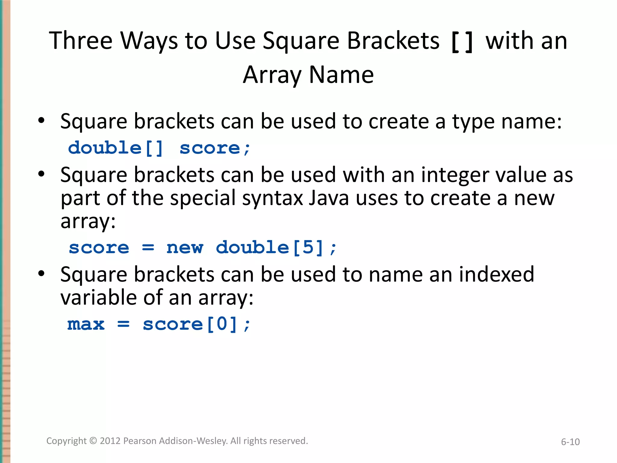 Three Ways to Use Square Brackets [] with an
Array Name
• Square brackets can be used to create a type name:
double[] score;

• Square brackets can be used with an integer value as
part of the special syntax Java uses to create a new
array:
score = new double[5];

• Square brackets can be used to name an indexed
variable of an array:
max = score[0];

Copyright © 2012 Pearson Addison-Wesley. All rights reserved.

6-10

 