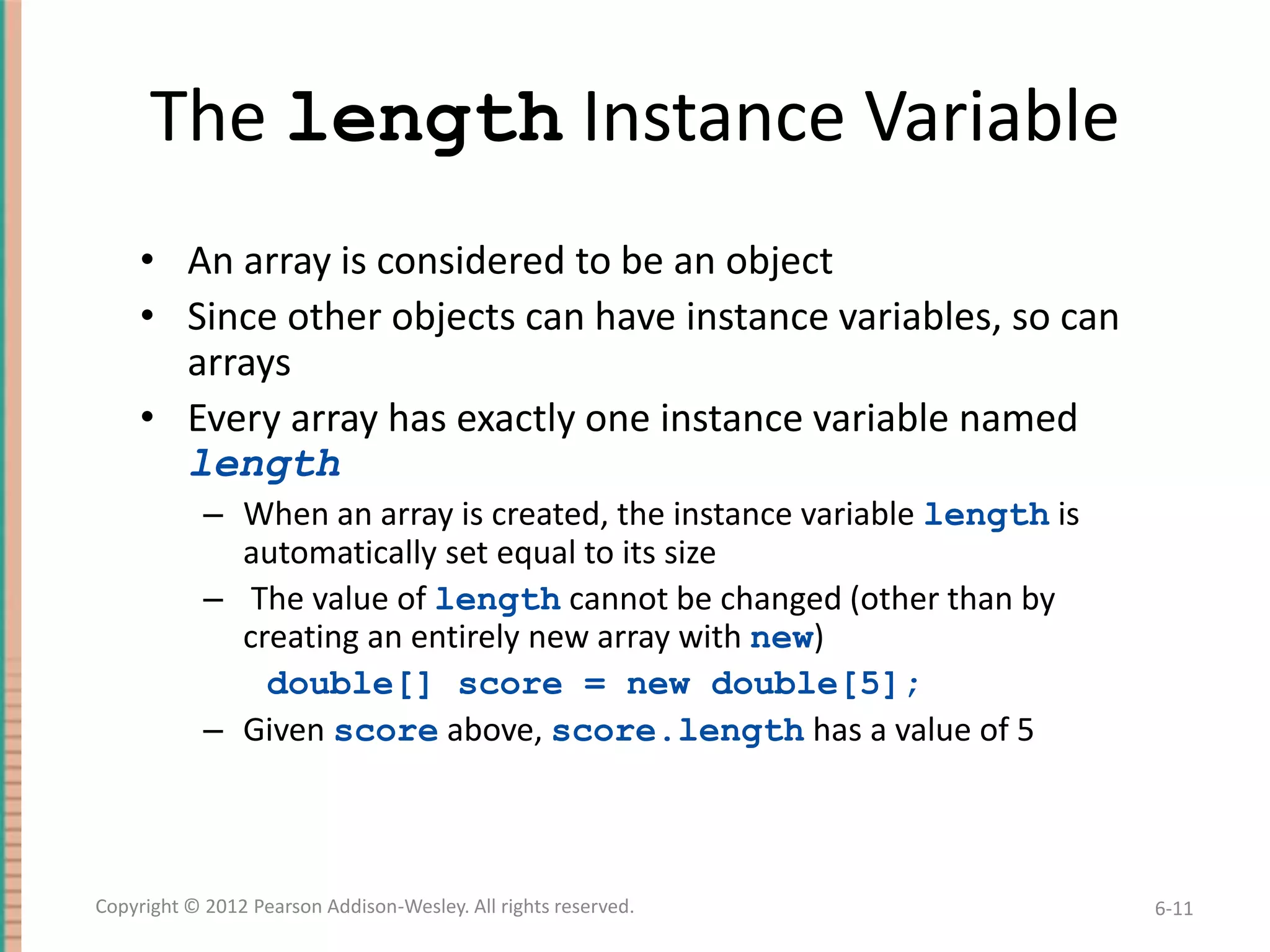 The length Instance Variable
• An array is considered to be an object
• Since other objects can have instance variables, so can
arrays
• Every array has exactly one instance variable named
length
– When an array is created, the instance variable length is
automatically set equal to its size
– The value of length cannot be changed (other than by
creating an entirely new array with new)
double[] score = new double[5];
– Given score above, score.length has a value of 5

Copyright © 2012 Pearson Addison-Wesley. All rights reserved.

6-11

 