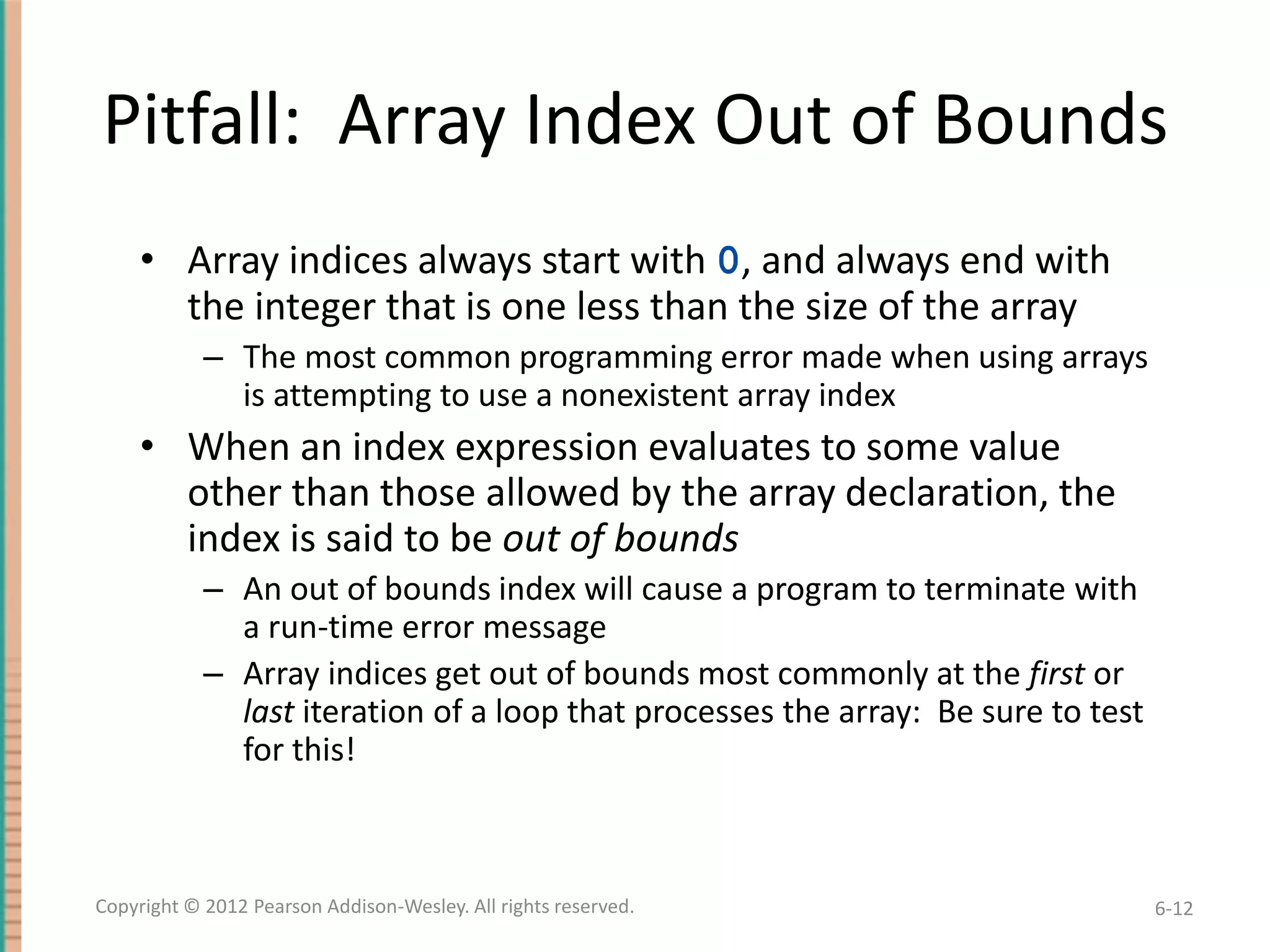 Pitfall: Array Index Out of Bounds
• Array indices always start with 0, and always end with
the integer that is one less than the size of the array
– The most common programming error made when using arrays
is attempting to use a nonexistent array index

• When an index expression evaluates to some value
other than those allowed by the array declaration, the
index is said to be out of bounds
– An out of bounds index will cause a program to terminate with
a run-time error message
– Array indices get out of bounds most commonly at the first or
last iteration of a loop that processes the array: Be sure to test
for this!

Copyright © 2012 Pearson Addison-Wesley. All rights reserved.

6-12

 