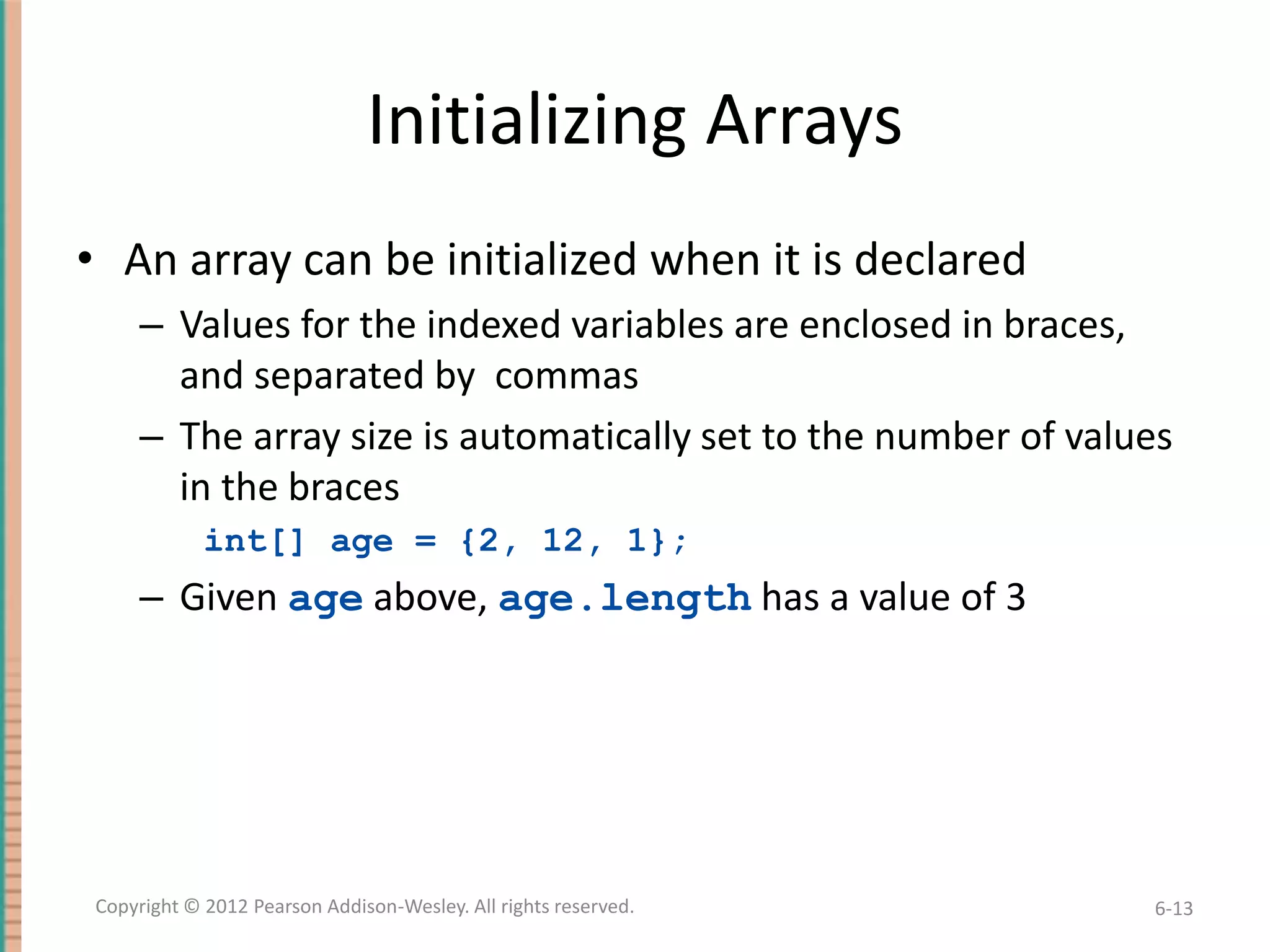 Initializing Arrays
• An array can be initialized when it is declared
– Values for the indexed variables are enclosed in braces,
and separated by commas
– The array size is automatically set to the number of values
in the braces
int[] age = {2, 12, 1};

– Given age above, age.length has a value of 3

Copyright © 2012 Pearson Addison-Wesley. All rights reserved.

6-13

 