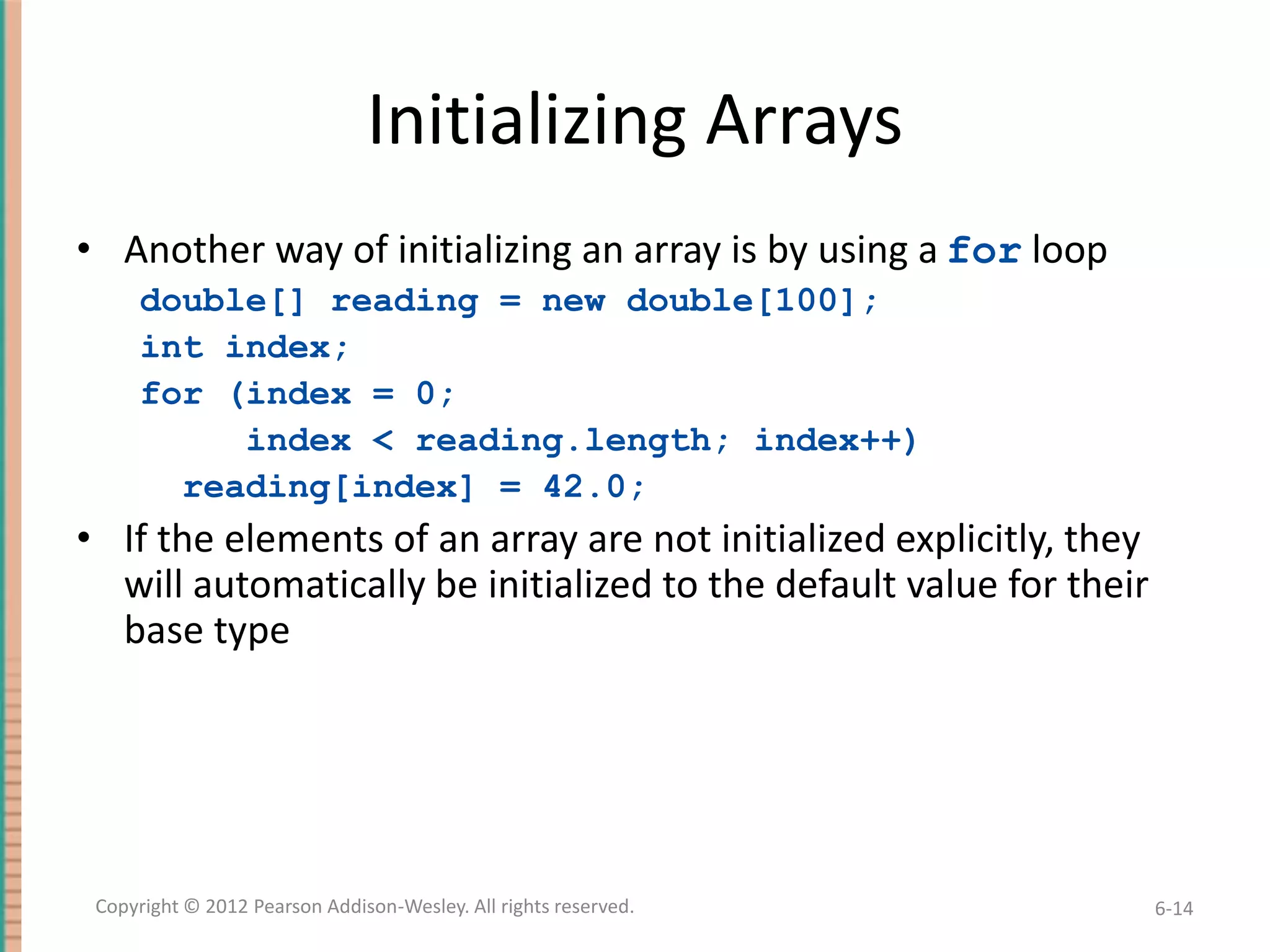 Initializing Arrays
• Another way of initializing an array is by using a for loop
double[] reading = new double[100];
int index;
for (index = 0;
index < reading.length; index++)
reading[index] = 42.0;

• If the elements of an array are not initialized explicitly, they
will automatically be initialized to the default value for their
base type

Copyright © 2012 Pearson Addison-Wesley. All rights reserved.

6-14

 