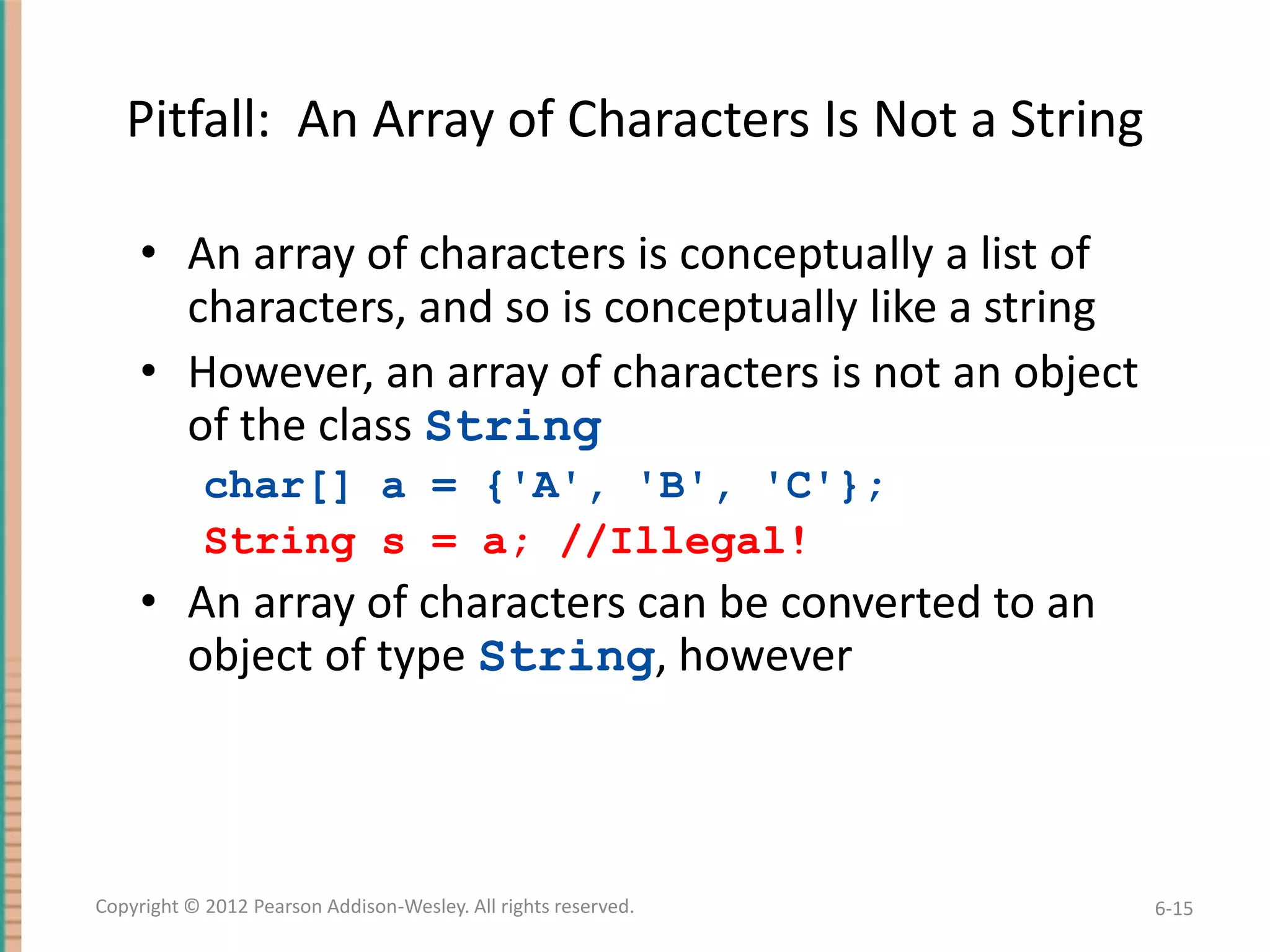 Pitfall: An Array of Characters Is Not a String
• An array of characters is conceptually a list of
characters, and so is conceptually like a string
• However, an array of characters is not an object
of the class String
char[] a = {'A', 'B', 'C'};
String s = a; //Illegal!

• An array of characters can be converted to an
object of type String, however

Copyright © 2012 Pearson Addison-Wesley. All rights reserved.

6-15

 