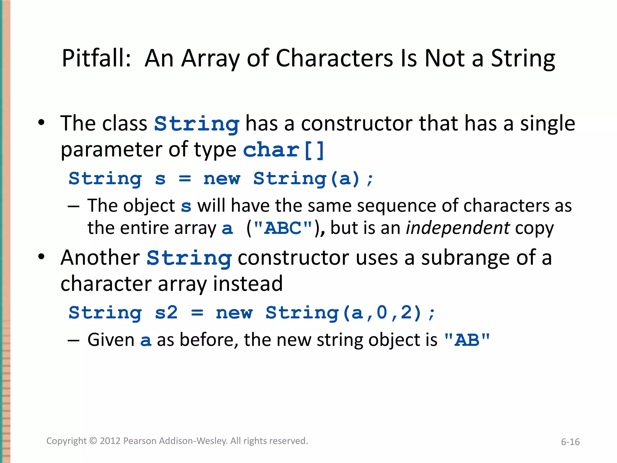 Pitfall: An Array of Characters Is Not a String
• The class String has a constructor that has a single
parameter of type char[]
String s = new String(a);
– The object s will have the same sequence of characters as
the entire array a ("ABC"), but is an independent copy

• Another String constructor uses a subrange of a
character array instead
String s2 = new String(a,0,2);
– Given a as before, the new string object is "AB"

Copyright © 2012 Pearson Addison-Wesley. All rights reserved.

6-16

 