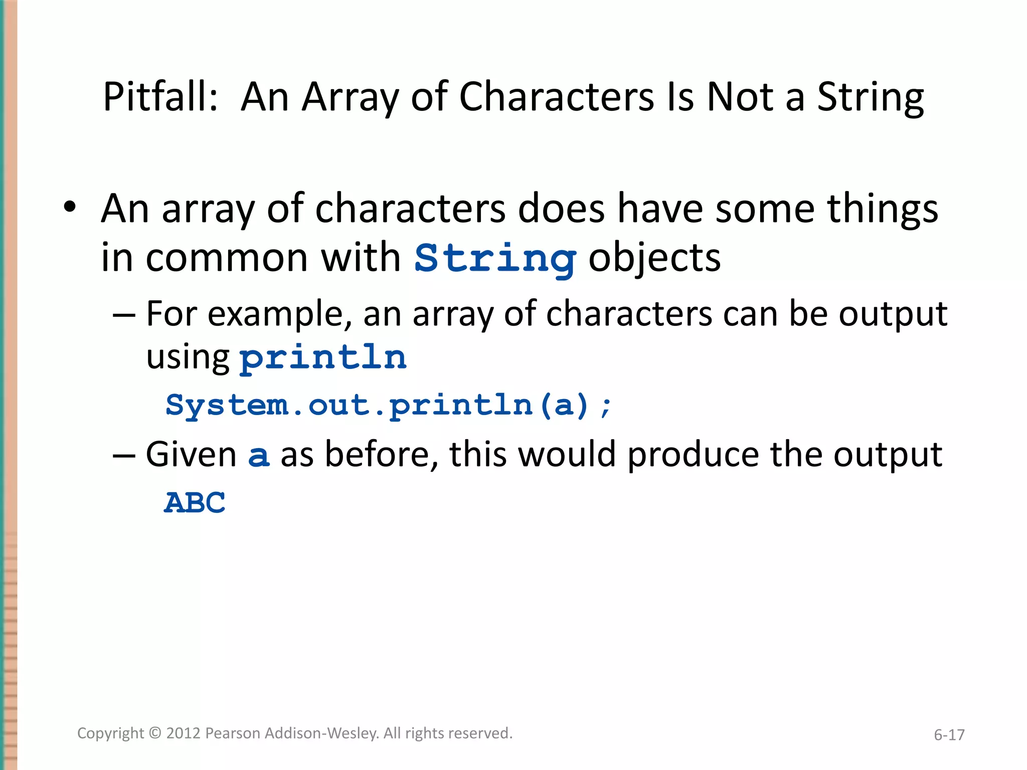 Pitfall: An Array of Characters Is Not a String

• An array of characters does have some things
in common with String objects
– For example, an array of characters can be output
using println
System.out.println(a);

– Given a as before, this would produce the output
ABC

Copyright © 2012 Pearson Addison-Wesley. All rights reserved.

6-17

 