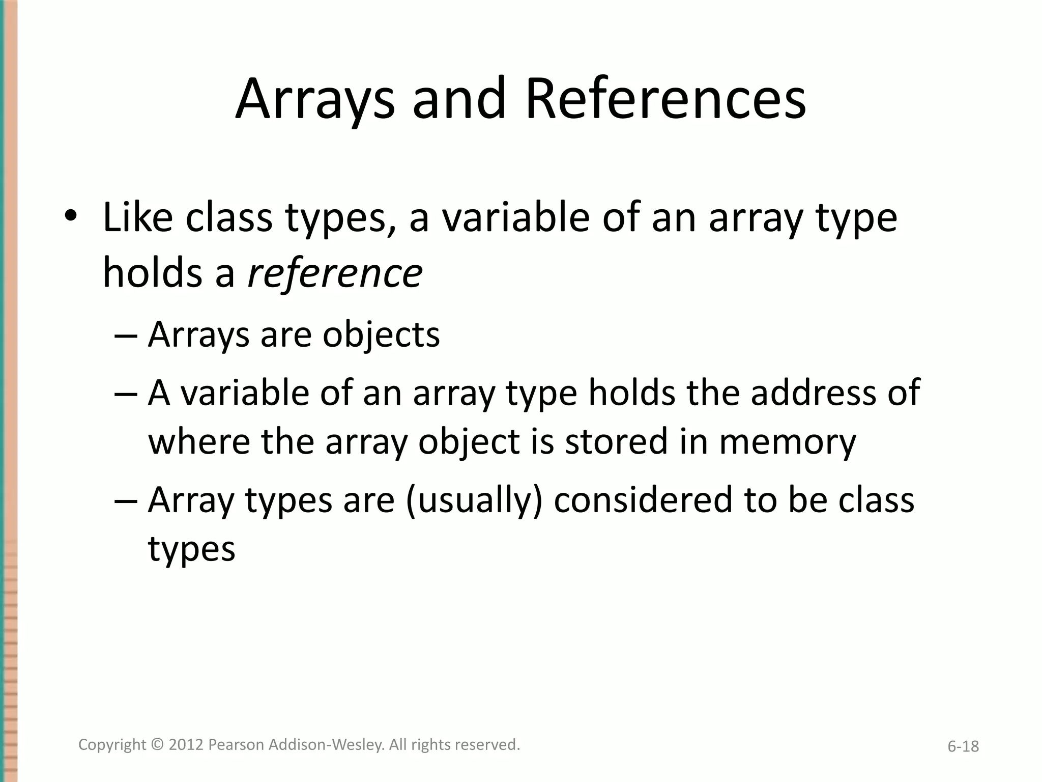 Arrays and References
• Like class types, a variable of an array type
holds a reference
– Arrays are objects
– A variable of an array type holds the address of
where the array object is stored in memory
– Array types are (usually) considered to be class
types

Copyright © 2012 Pearson Addison-Wesley. All rights reserved.

6-18

 