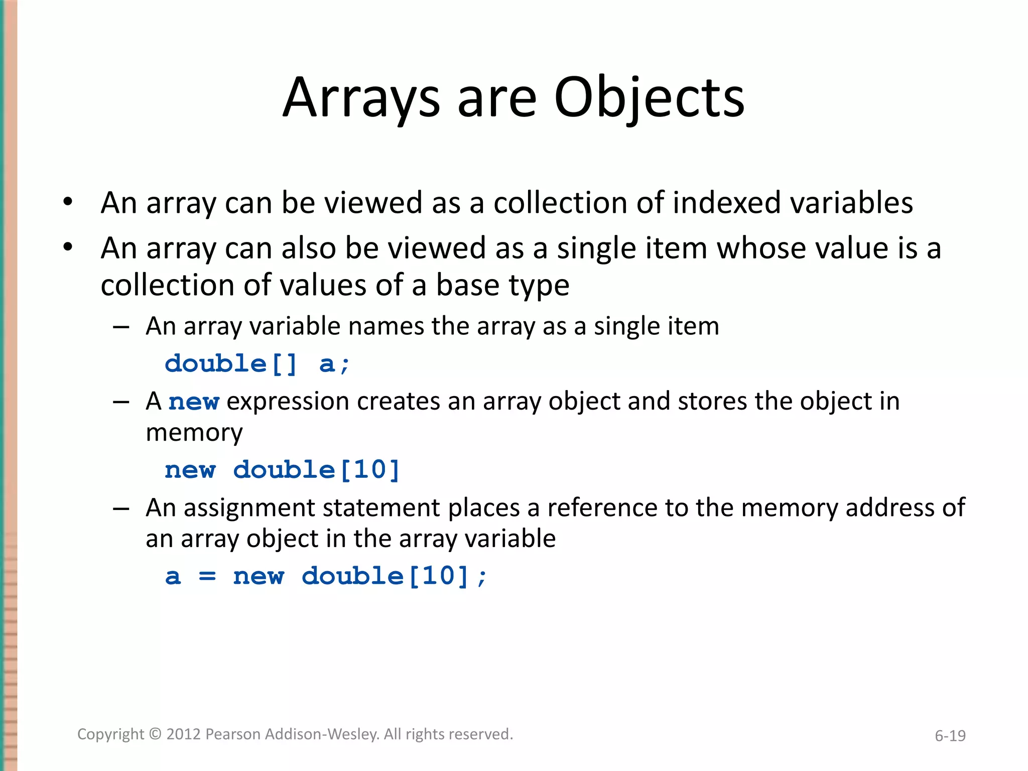 Arrays are Objects
• An array can be viewed as a collection of indexed variables
• An array can also be viewed as a single item whose value is a
collection of values of a base type
– An array variable names the array as a single item
double[] a;
– A new expression creates an array object and stores the object in
memory
new double[10]
– An assignment statement places a reference to the memory address of
an array object in the array variable
a = new double[10];

Copyright © 2012 Pearson Addison-Wesley. All rights reserved.

6-19

 