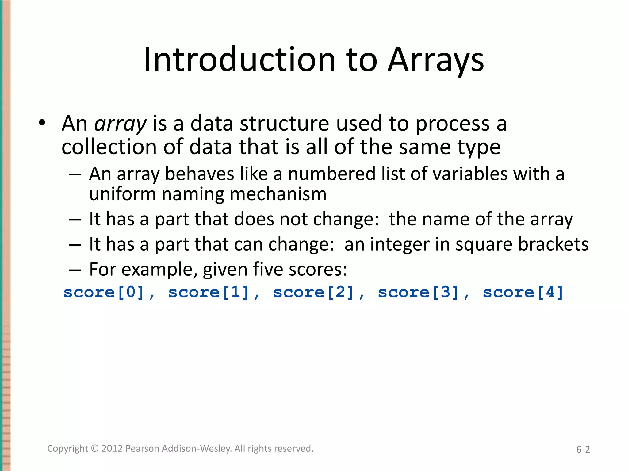 Introduction to Arrays
• An array is a data structure used to process a
collection of data that is all of the same type
– An array behaves like a numbered list of variables with a
uniform naming mechanism
– It has a part that does not change: the name of the array
– It has a part that can change: an integer in square brackets
– For example, given five scores:
score[0], score[1], score[2], score[3], score[4]

Copyright © 2012 Pearson Addison-Wesley. All rights reserved.

6-2

 