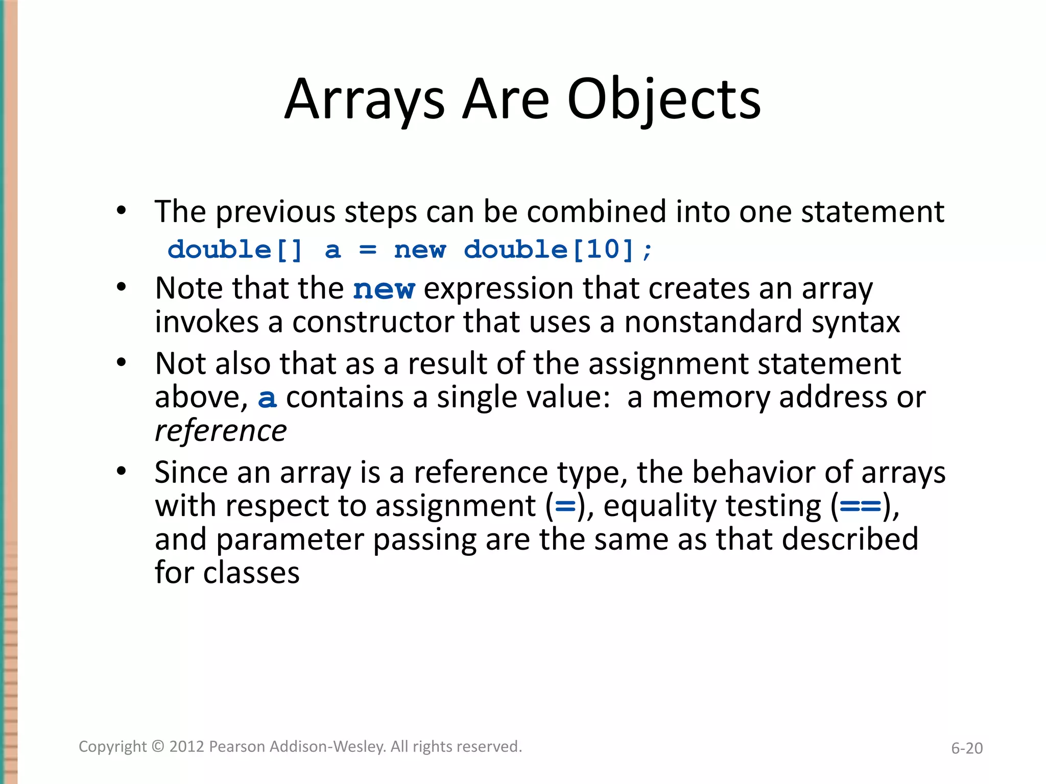 Arrays Are Objects
• The previous steps can be combined into one statement
double[] a = new double[10];

• Note that the new expression that creates an array
invokes a constructor that uses a nonstandard syntax
• Not also that as a result of the assignment statement
above, a contains a single value: a memory address or
reference
• Since an array is a reference type, the behavior of arrays
with respect to assignment (=), equality testing (==),
and parameter passing are the same as that described
for classes

Copyright © 2012 Pearson Addison-Wesley. All rights reserved.

6-20

 
