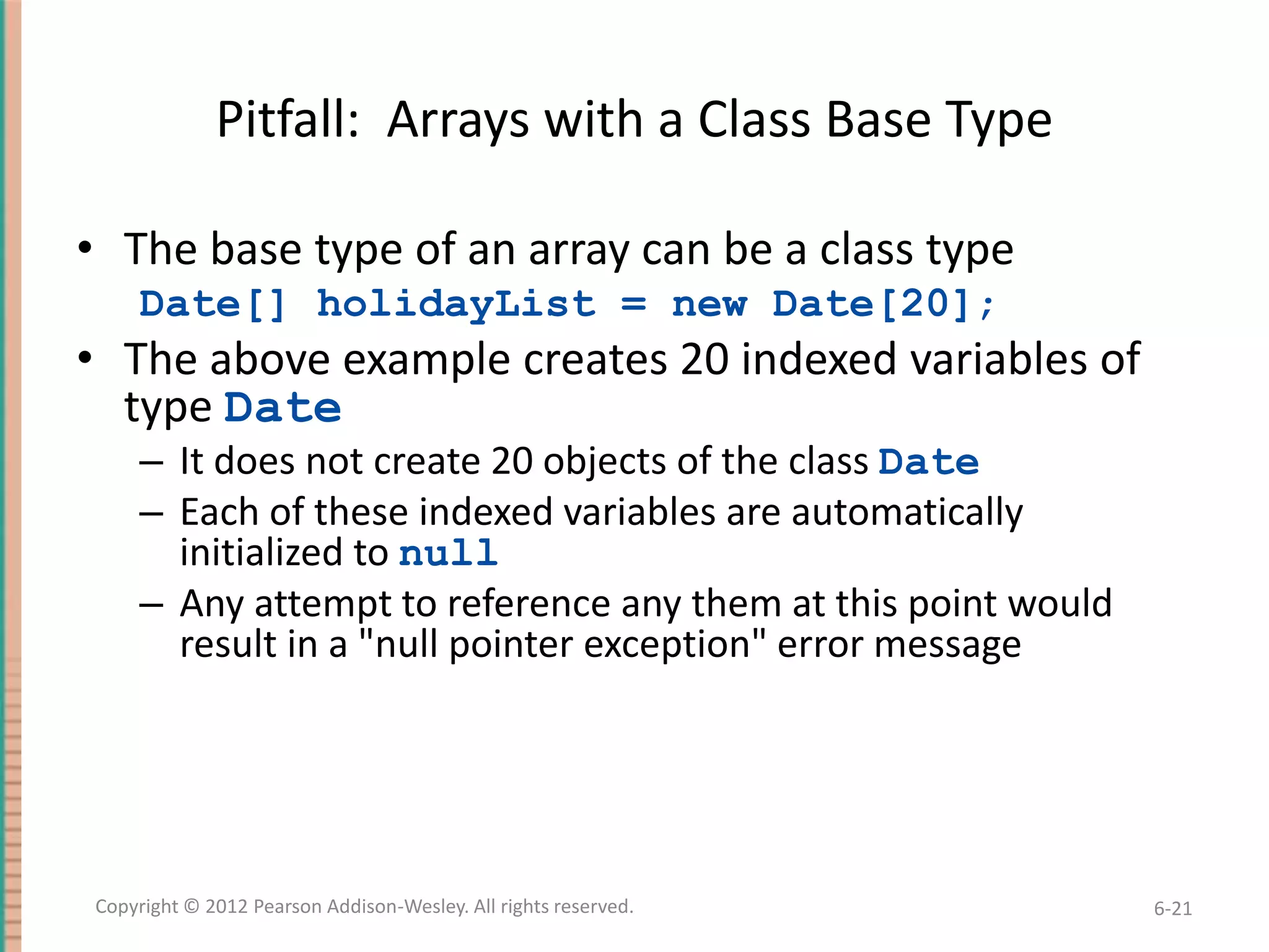 Pitfall: Arrays with a Class Base Type
• The base type of an array can be a class type
Date[] holidayList = new Date[20];

• The above example creates 20 indexed variables of
type Date
– It does not create 20 objects of the class Date
– Each of these indexed variables are automatically
initialized to null
– Any attempt to reference any them at this point would
result in a "null pointer exception" error message

Copyright © 2012 Pearson Addison-Wesley. All rights reserved.

6-21

 