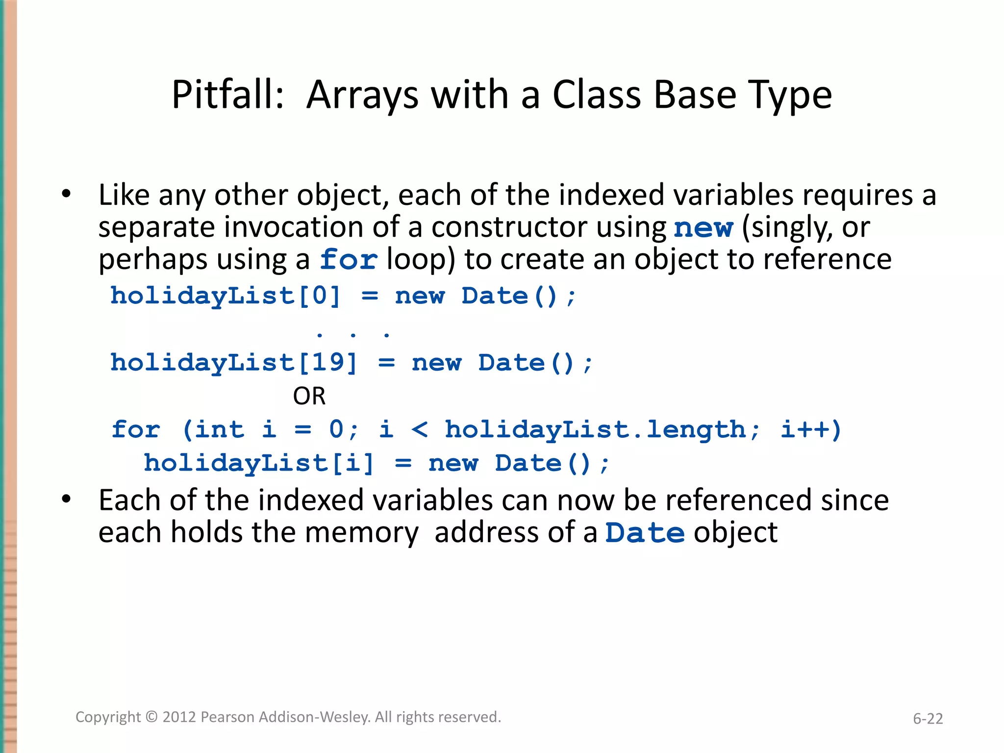 Pitfall: Arrays with a Class Base Type
• Like any other object, each of the indexed variables requires a
separate invocation of a constructor using new (singly, or
perhaps using a for loop) to create an object to reference
holidayList[0] = new Date();
. . .
holidayList[19] = new Date();
OR
for (int i = 0; i < holidayList.length; i++)
holidayList[i] = new Date();

• Each of the indexed variables can now be referenced since
each holds the memory address of a Date object

Copyright © 2012 Pearson Addison-Wesley. All rights reserved.

6-22

 
