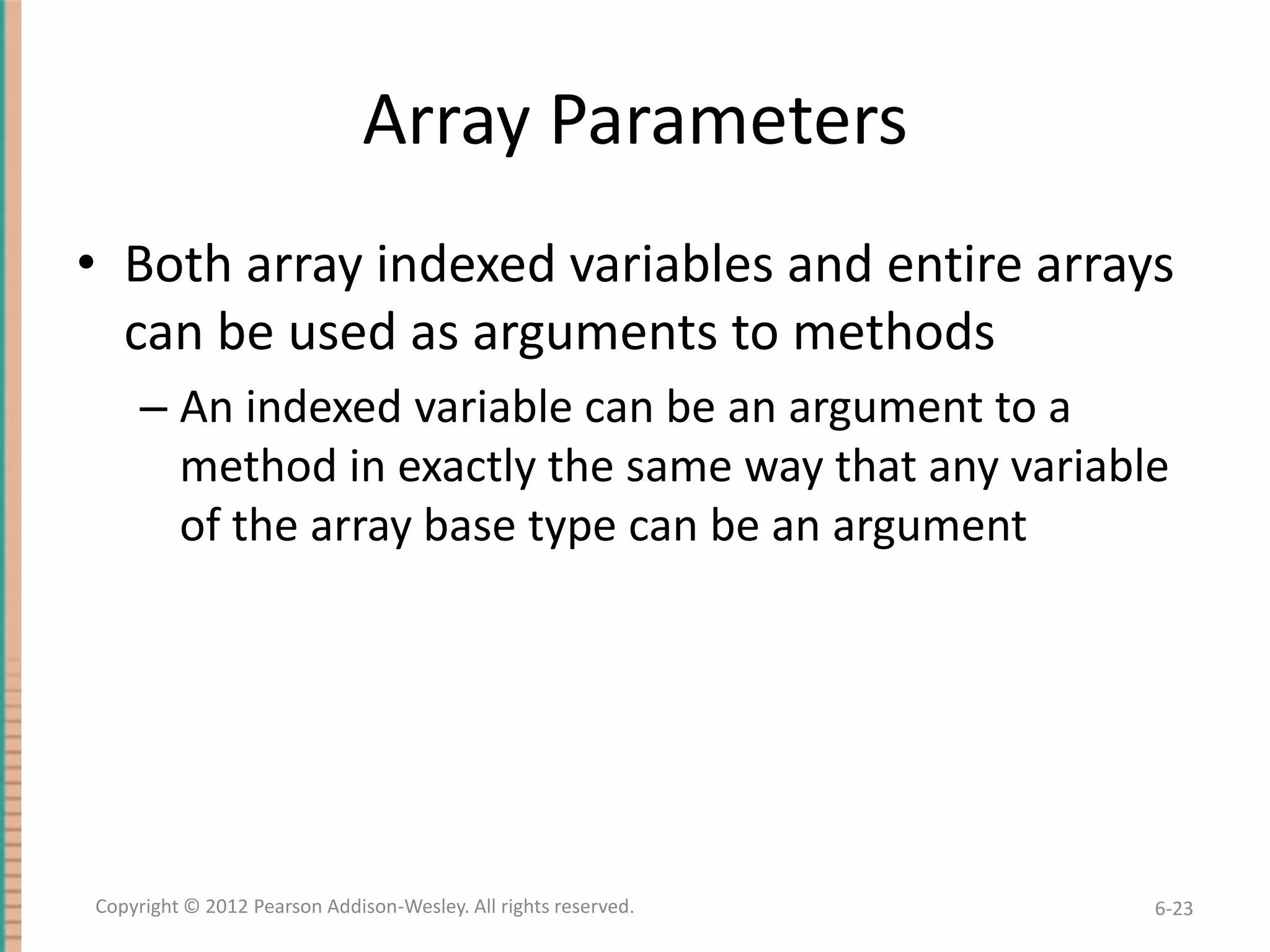 Array Parameters
• Both array indexed variables and entire arrays
can be used as arguments to methods
– An indexed variable can be an argument to a
method in exactly the same way that any variable
of the array base type can be an argument

Copyright © 2012 Pearson Addison-Wesley. All rights reserved.

6-23

 