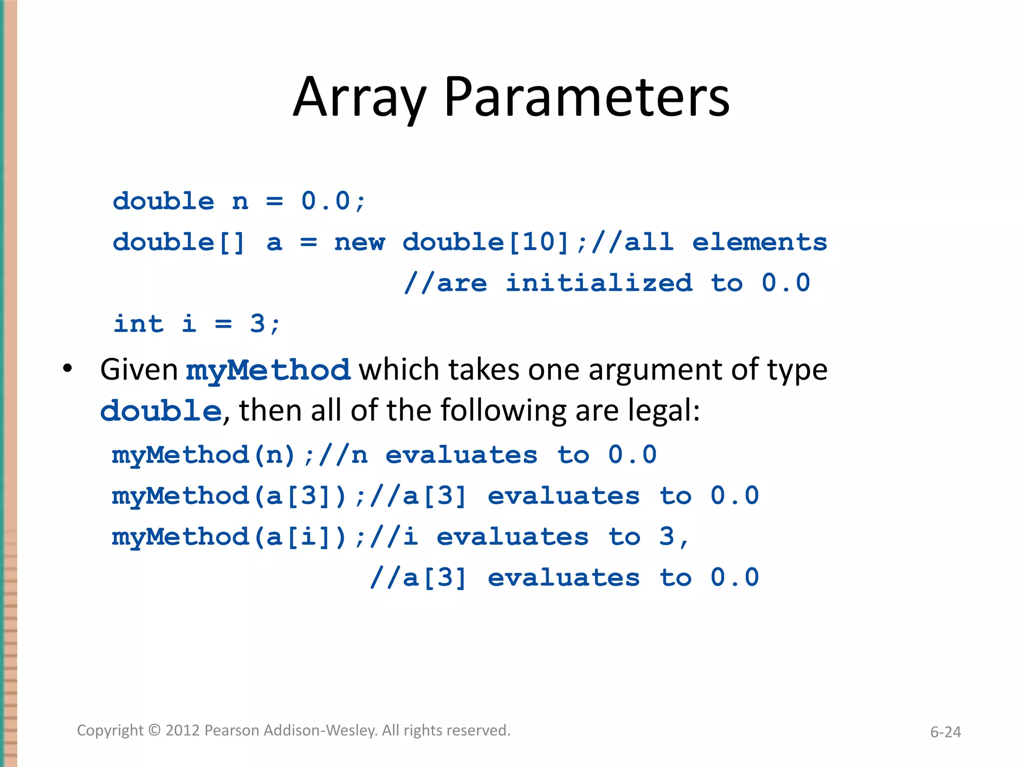 Array Parameters
double n = 0.0;
double[] a = new double[10];//all elements
//are initialized to 0.0
int i = 3;

• Given myMethod which takes one argument of type
double, then all of the following are legal:
myMethod(n);//n evaluates to 0.0
myMethod(a[3]);//a[3] evaluates to 0.0
myMethod(a[i]);//i evaluates to 3,
//a[3] evaluates to 0.0

Copyright © 2012 Pearson Addison-Wesley. All rights reserved.

6-24

 