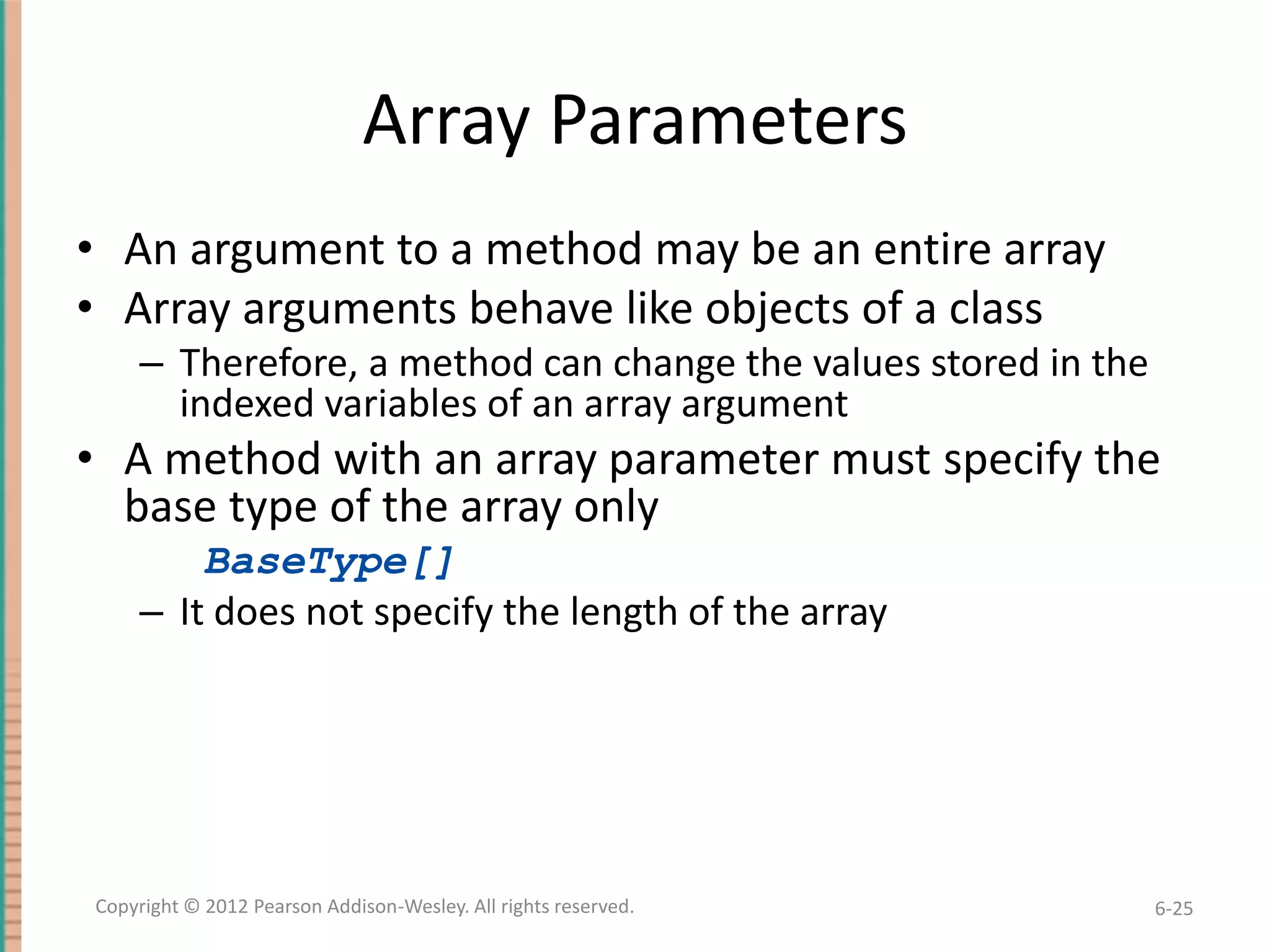 Array Parameters
• An argument to a method may be an entire array
• Array arguments behave like objects of a class
– Therefore, a method can change the values stored in the
indexed variables of an array argument

• A method with an array parameter must specify the
base type of the array only
BaseType[]
– It does not specify the length of the array

Copyright © 2012 Pearson Addison-Wesley. All rights reserved.

6-25

 