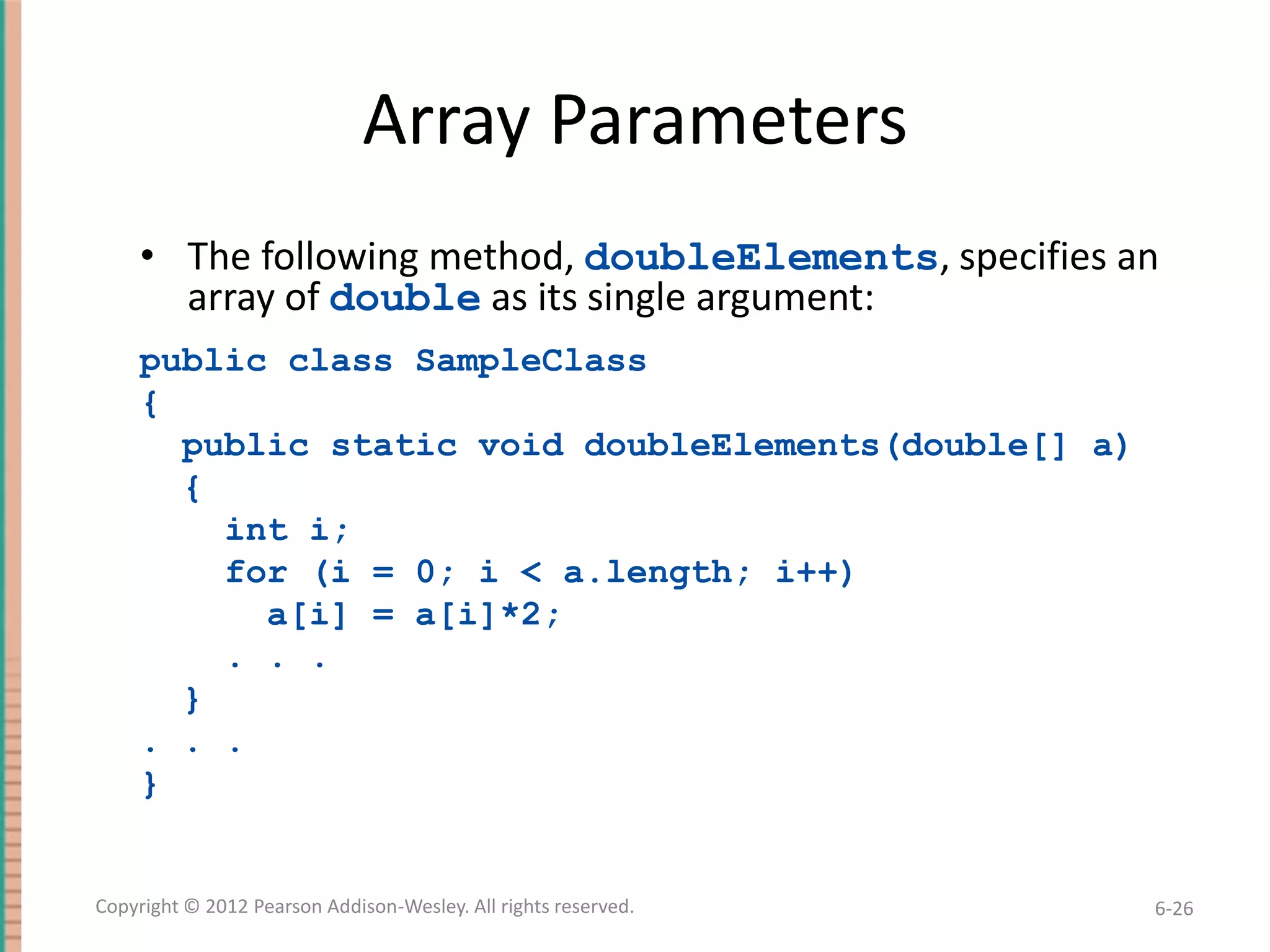 Array Parameters
• The following method, doubleElements, specifies an
array of double as its single argument:
public class SampleClass
{
public static void doubleElements(double[] a)
{
int i;
for (i = 0; i < a.length; i++)
a[i] = a[i]*2;
. . .
}
. . .
}

Copyright © 2012 Pearson Addison-Wesley. All rights reserved.

6-26

 