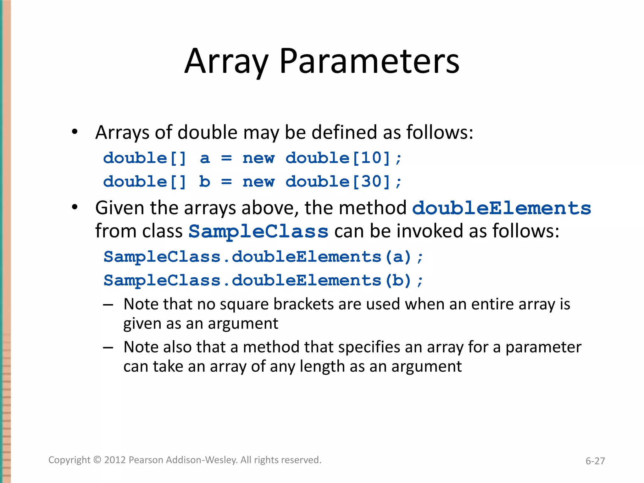 Array Parameters
• Arrays of double may be defined as follows:
double[] a = new double[10];
double[] b = new double[30];

• Given the arrays above, the method doubleElements
from class SampleClass can be invoked as follows:
SampleClass.doubleElements(a);
SampleClass.doubleElements(b);
– Note that no square brackets are used when an entire array is
given as an argument
– Note also that a method that specifies an array for a parameter
can take an array of any length as an argument

Copyright © 2012 Pearson Addison-Wesley. All rights reserved.

6-27

 