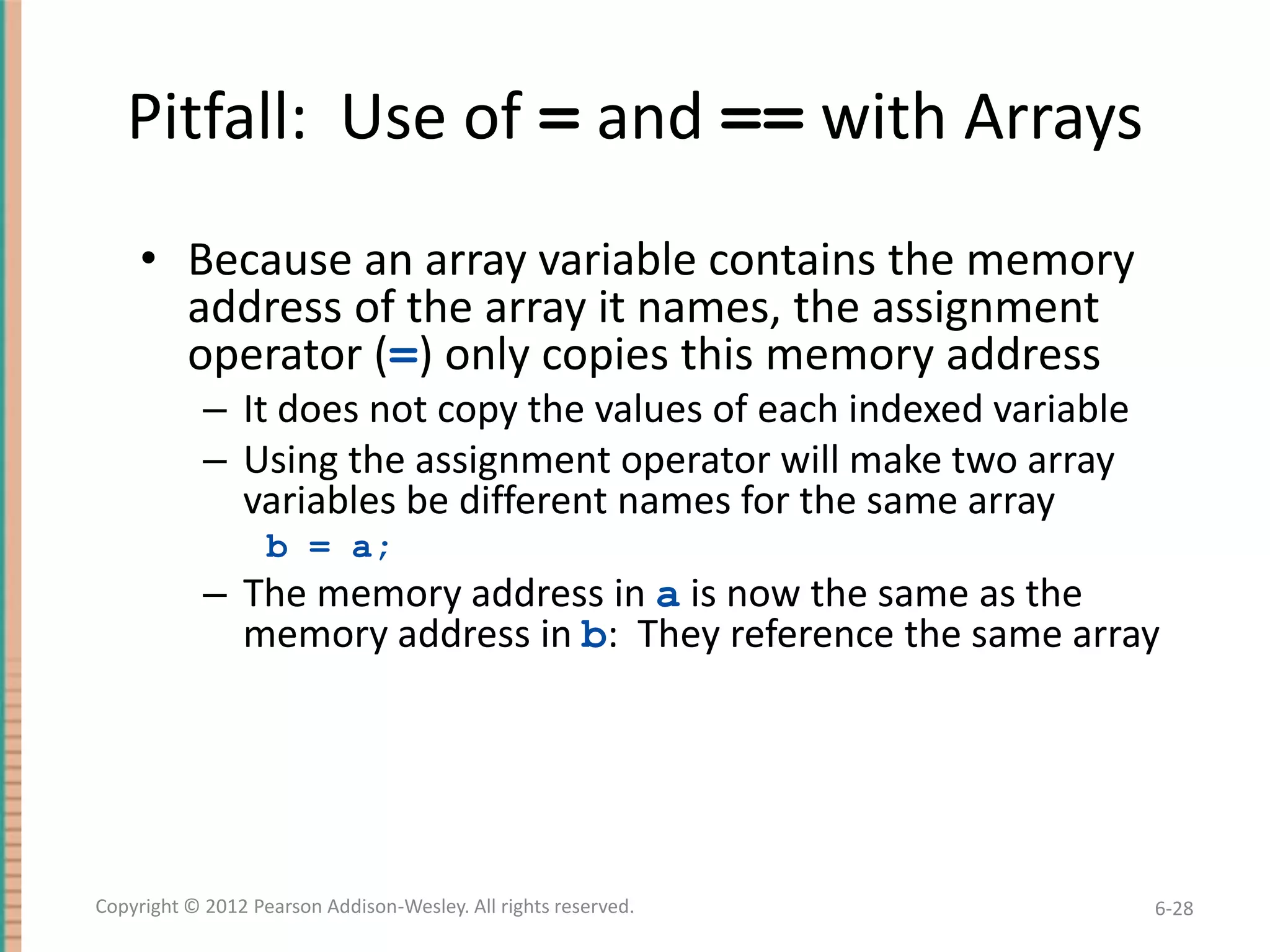 Pitfall: Use of = and == with Arrays
• Because an array variable contains the memory
address of the array it names, the assignment
operator (=) only copies this memory address
– It does not copy the values of each indexed variable
– Using the assignment operator will make two array
variables be different names for the same array
b = a;

– The memory address in a is now the same as the
memory address in b: They reference the same array

Copyright © 2012 Pearson Addison-Wesley. All rights reserved.

6-28

 