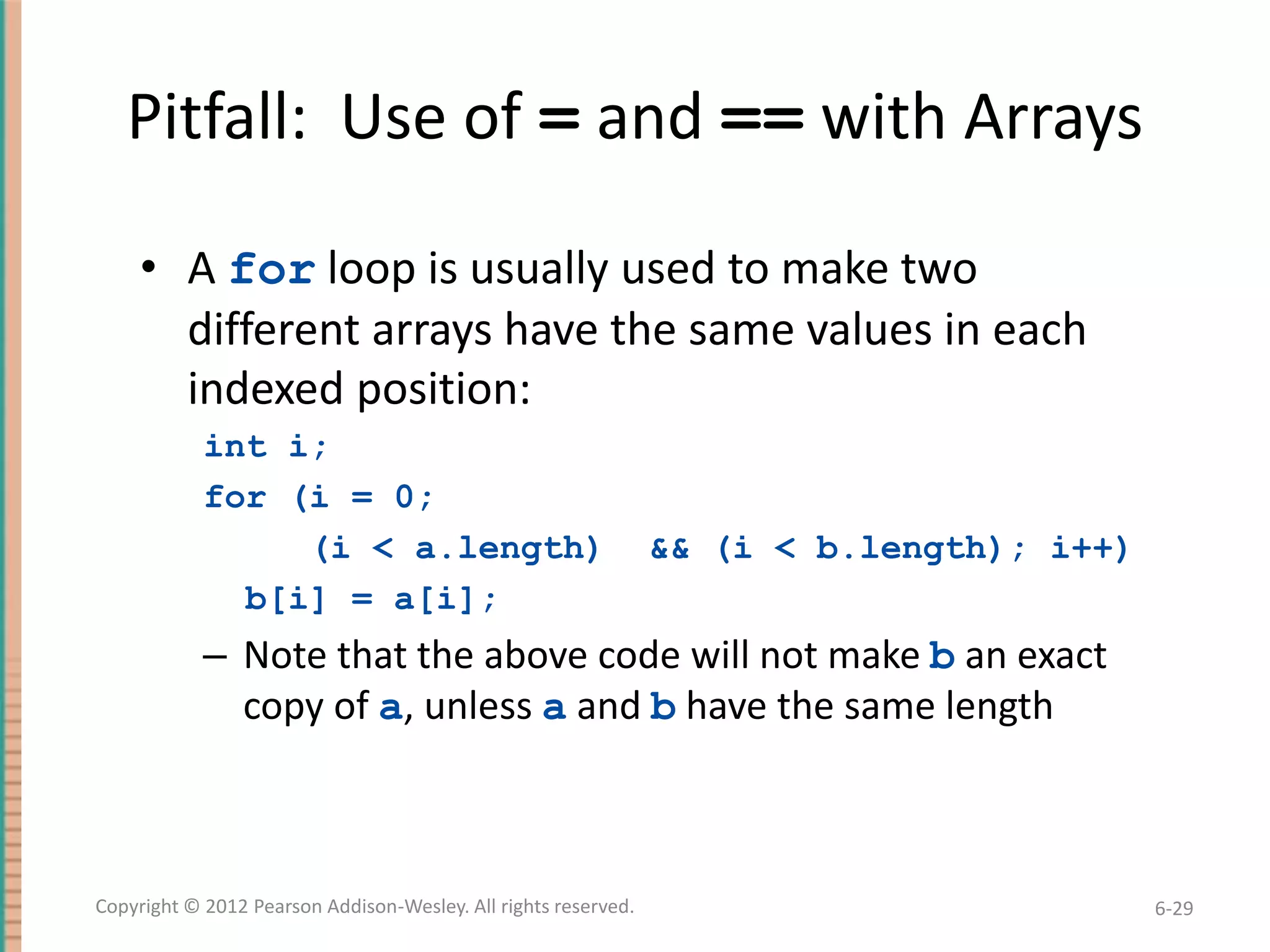 Pitfall: Use of = and == with Arrays
• A for loop is usually used to make two
different arrays have the same values in each
indexed position:
int i;
for (i = 0;
(i < a.length)
b[i] = a[i];

&& (i < b.length); i++)

– Note that the above code will not make b an exact
copy of a, unless a and b have the same length

Copyright © 2012 Pearson Addison-Wesley. All rights reserved.

6-29

 