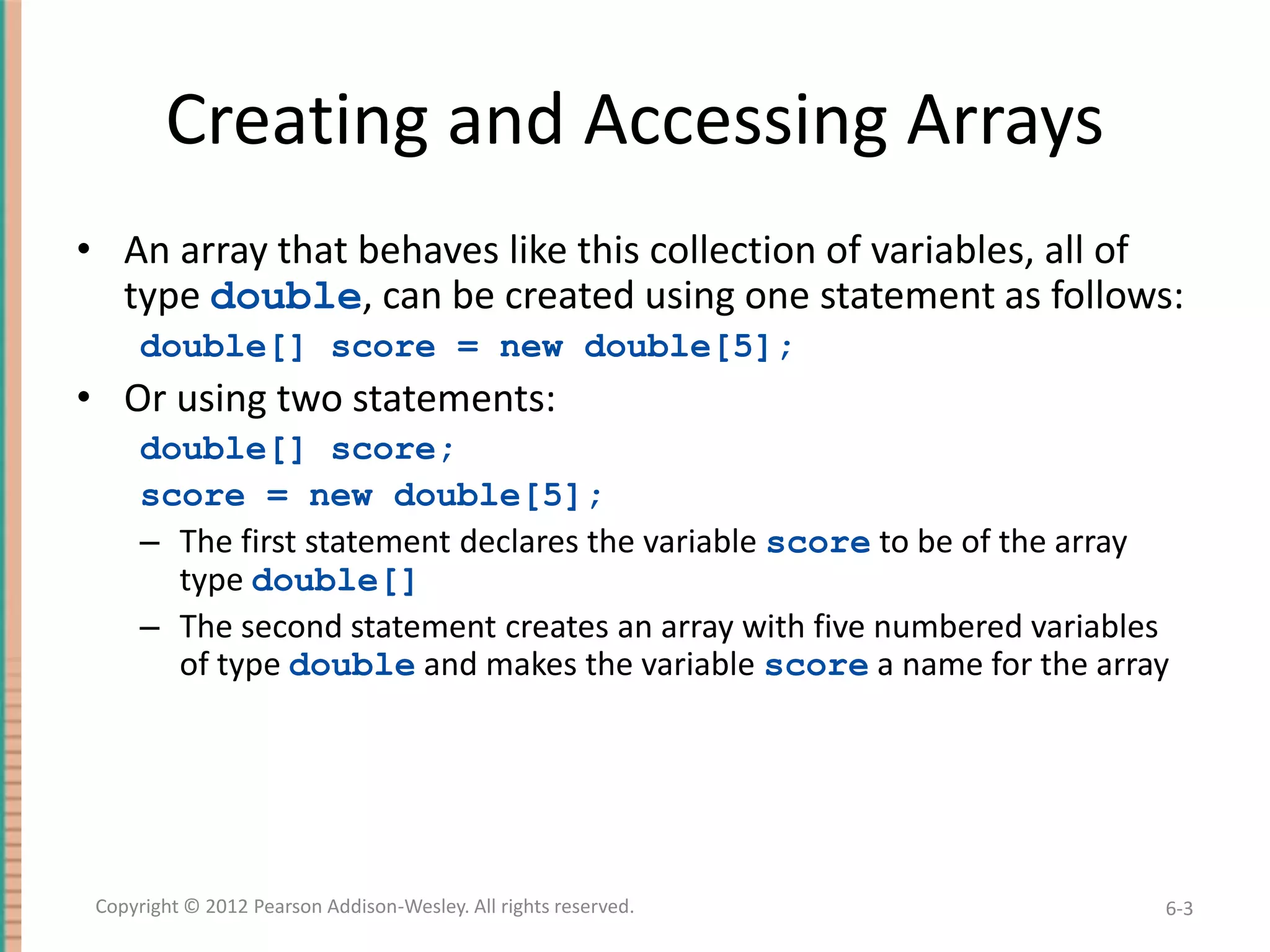 Creating and Accessing Arrays
• An array that behaves like this collection of variables, all of
type double, can be created using one statement as follows:
double[] score = new double[5];

• Or using two statements:
double[] score;
score = new double[5];
– The first statement declares the variable score to be of the array
type double[]
– The second statement creates an array with five numbered variables
of type double and makes the variable score a name for the array

Copyright © 2012 Pearson Addison-Wesley. All rights reserved.

6-3

 
