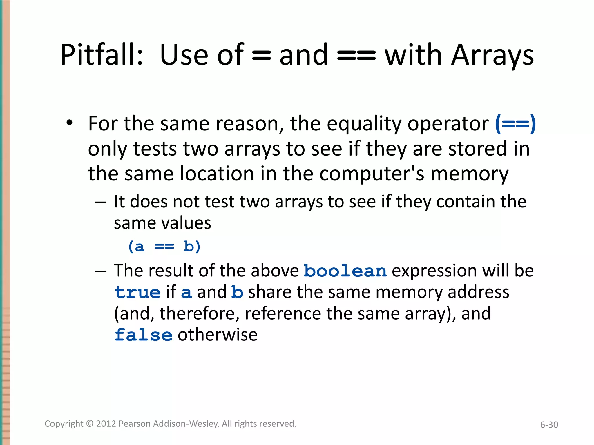 Pitfall: Use of = and == with Arrays
• For the same reason, the equality operator (==)
only tests two arrays to see if they are stored in
the same location in the computer's memory
– It does not test two arrays to see if they contain the
same values
(a == b)

– The result of the above boolean expression will be
true if a and b share the same memory address
(and, therefore, reference the same array), and
false otherwise

Copyright © 2012 Pearson Addison-Wesley. All rights reserved.

6-30

 