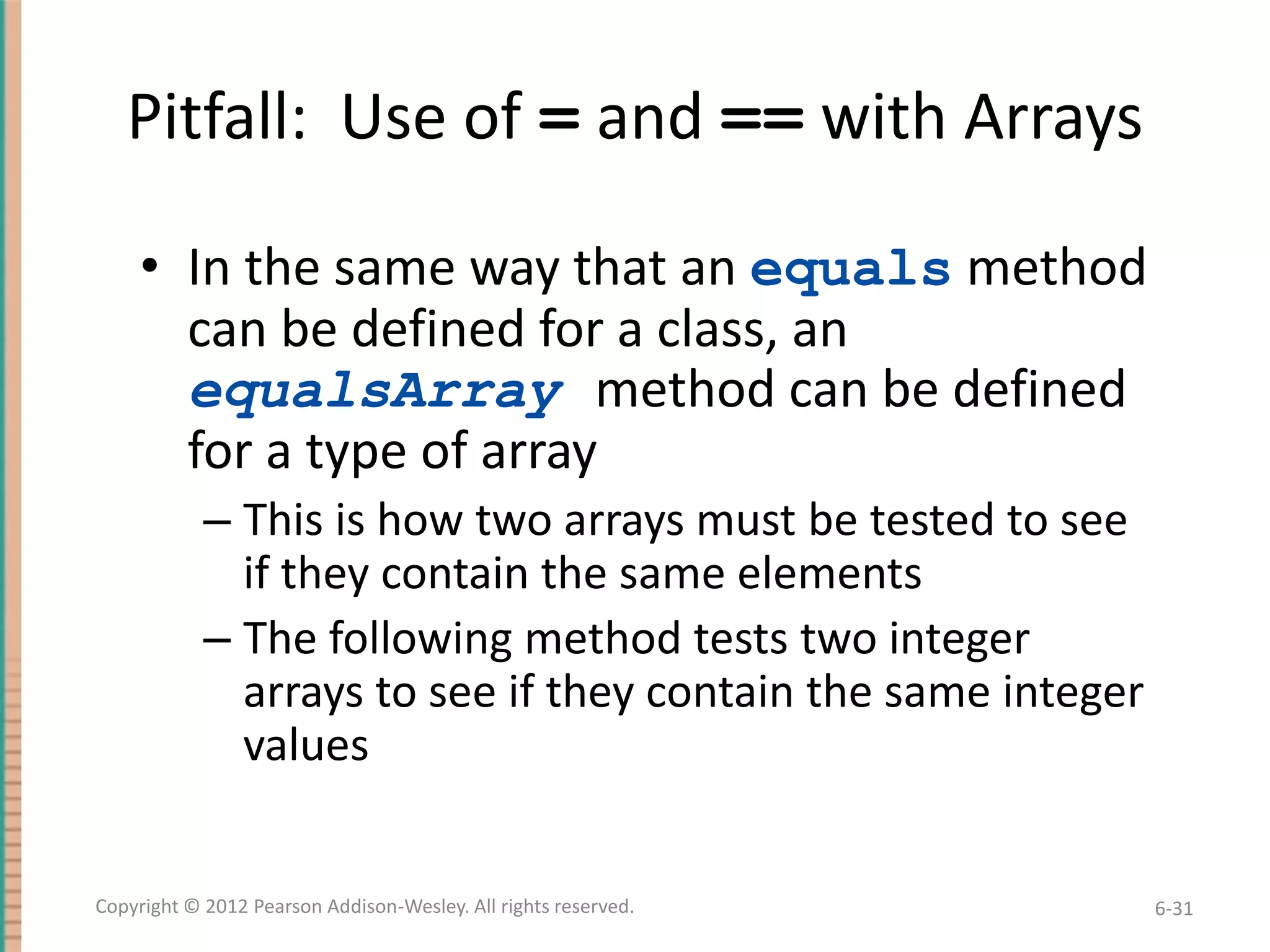 Pitfall: Use of = and == with Arrays
• In the same way that an equals method
can be defined for a class, an
equalsArray method can be defined
for a type of array
– This is how two arrays must be tested to see
if they contain the same elements
– The following method tests two integer
arrays to see if they contain the same integer
values

Copyright © 2012 Pearson Addison-Wesley. All rights reserved.

6-31

 