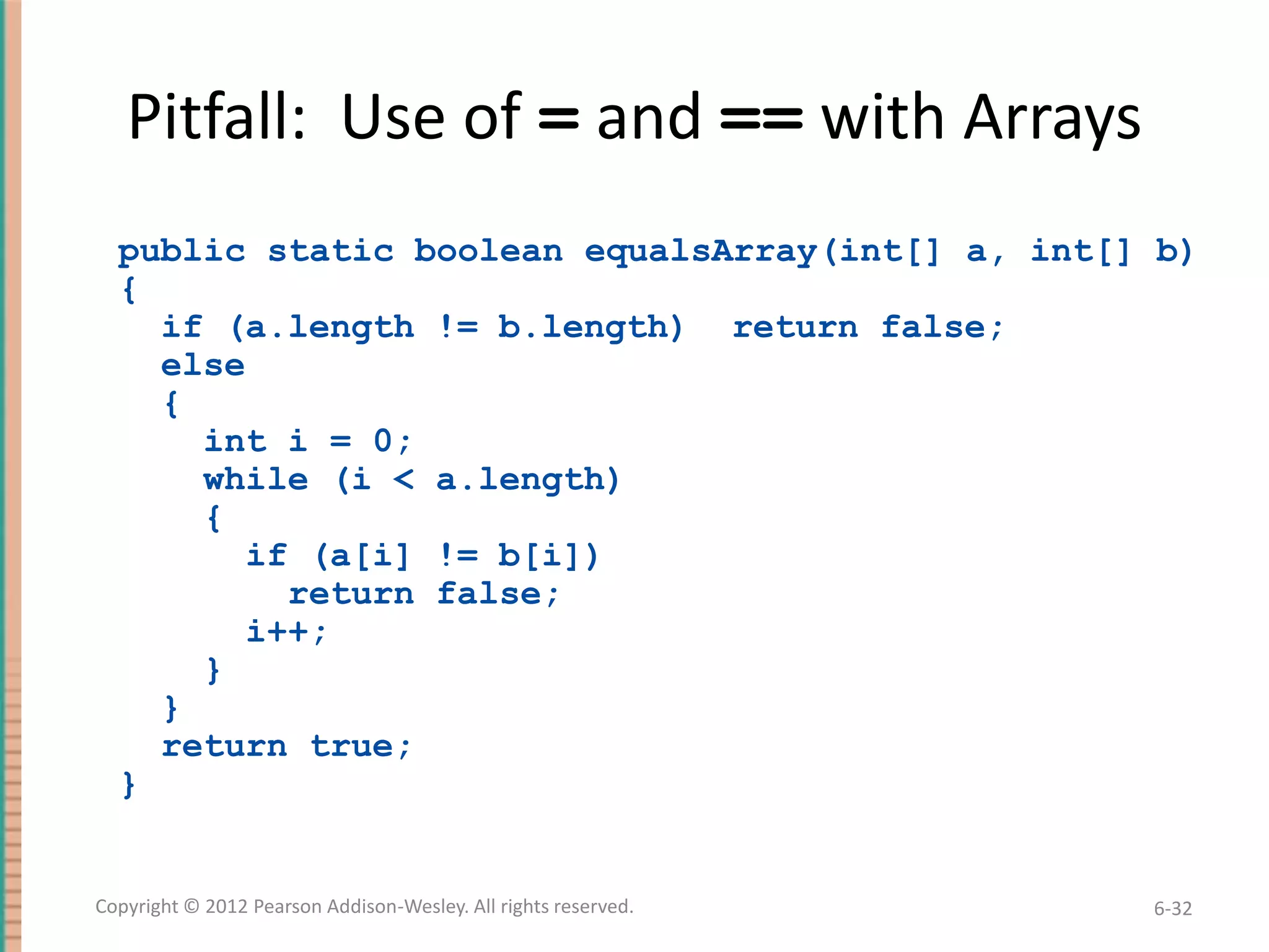 Pitfall: Use of = and == with Arrays
public static boolean equalsArray(int[] a, int[] b)
{
if (a.length != b.length) return false;
else
{
int i = 0;
while (i < a.length)
{
if (a[i] != b[i])
return false;
i++;
}
}
return true;
}

Copyright © 2012 Pearson Addison-Wesley. All rights reserved.

6-32

 
