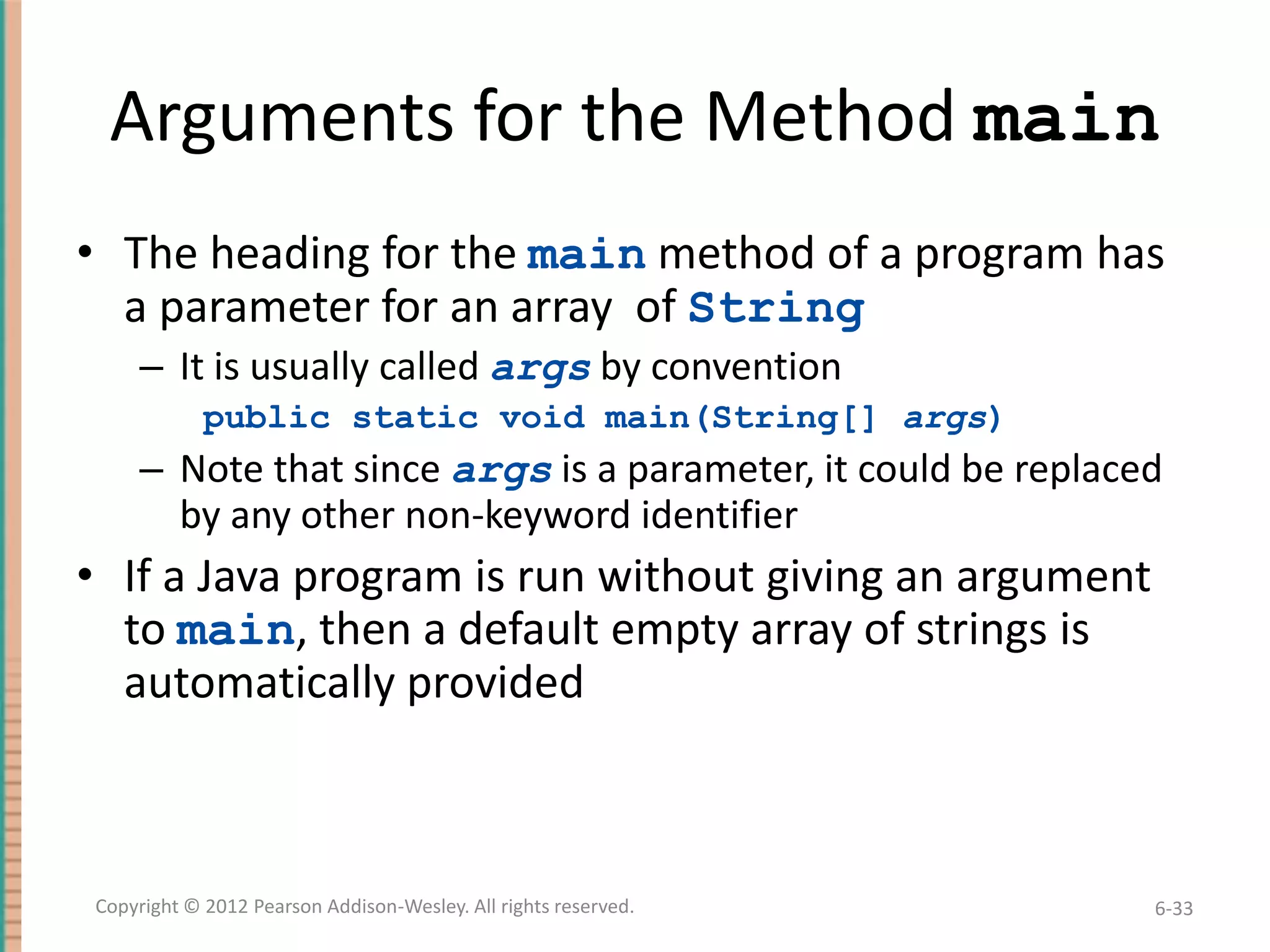 Arguments for the Method main
• The heading for the main method of a program has
a parameter for an array of String
– It is usually called args by convention
public static void main(String[] args)

– Note that since args is a parameter, it could be replaced
by any other non-keyword identifier

• If a Java program is run without giving an argument
to main, then a default empty array of strings is
automatically provided

Copyright © 2012 Pearson Addison-Wesley. All rights reserved.

6-33

 