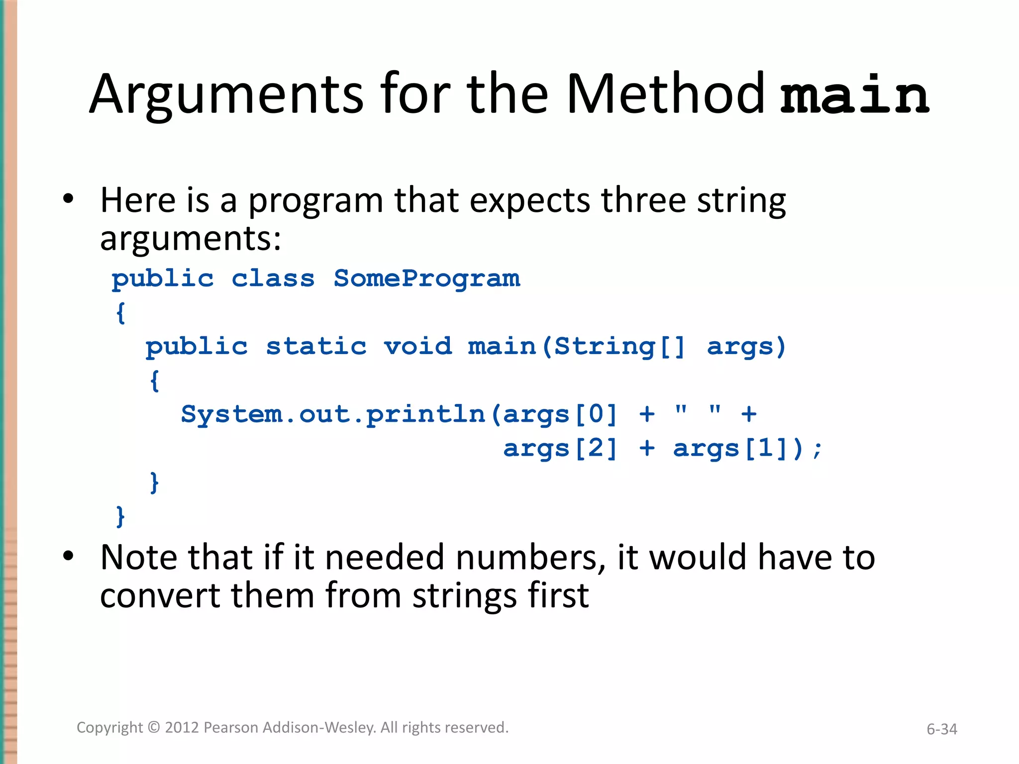 Arguments for the Method main
• Here is a program that expects three string
arguments:
public class SomeProgram
{
public static void main(String[] args)
{
System.out.println(args[0] + " " +
args[2] + args[1]);
}
}

• Note that if it needed numbers, it would have to
convert them from strings first

Copyright © 2012 Pearson Addison-Wesley. All rights reserved.

6-34

 