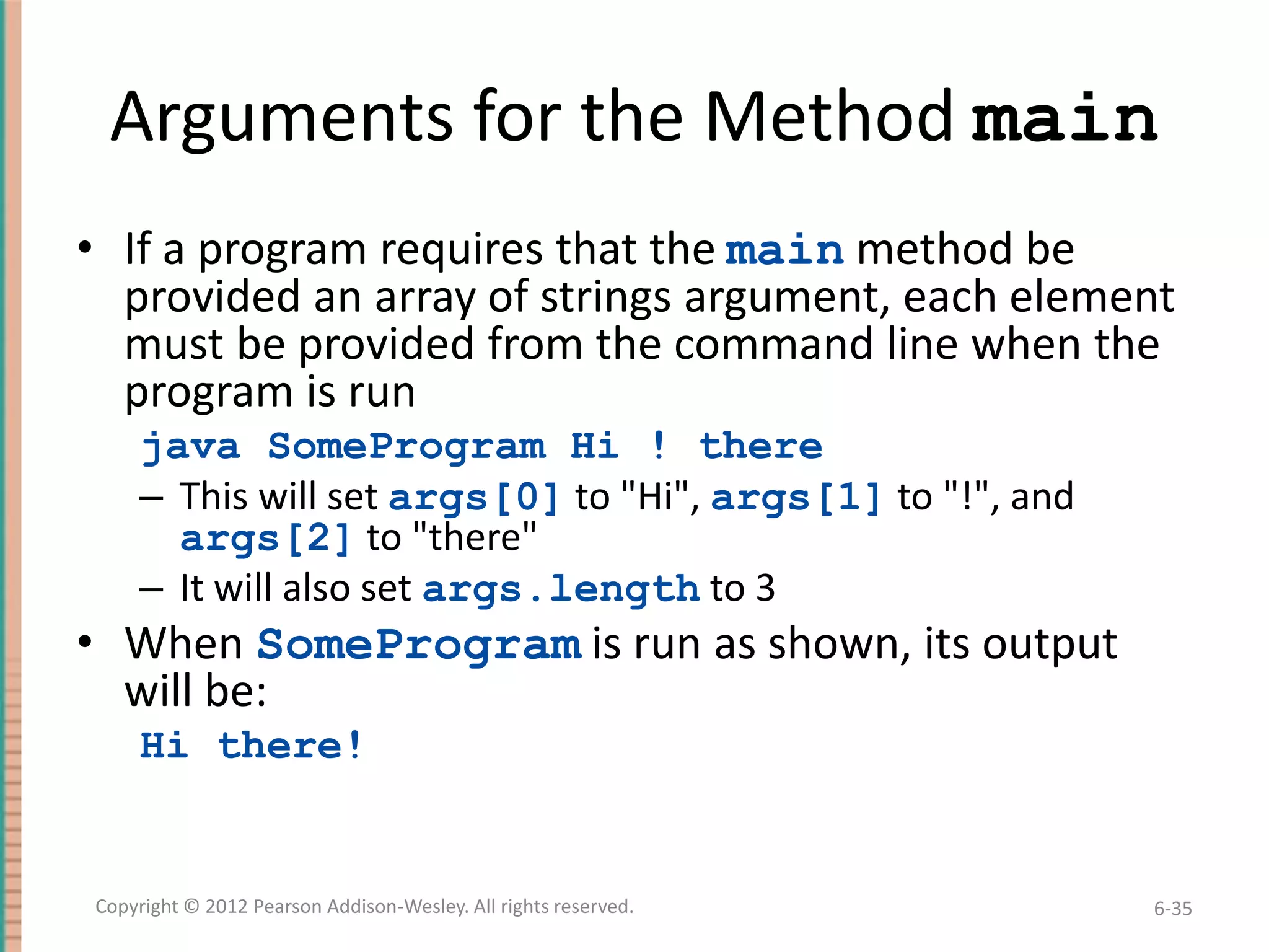 Arguments for the Method main
• If a program requires that the main method be
provided an array of strings argument, each element
must be provided from the command line when the
program is run
java SomeProgram Hi ! there
– This will set args[0] to "Hi", args[1] to "!", and
args[2] to "there"
– It will also set args.length to 3

• When SomeProgram is run as shown, its output
will be:
Hi there!

Copyright © 2012 Pearson Addison-Wesley. All rights reserved.

6-35

 