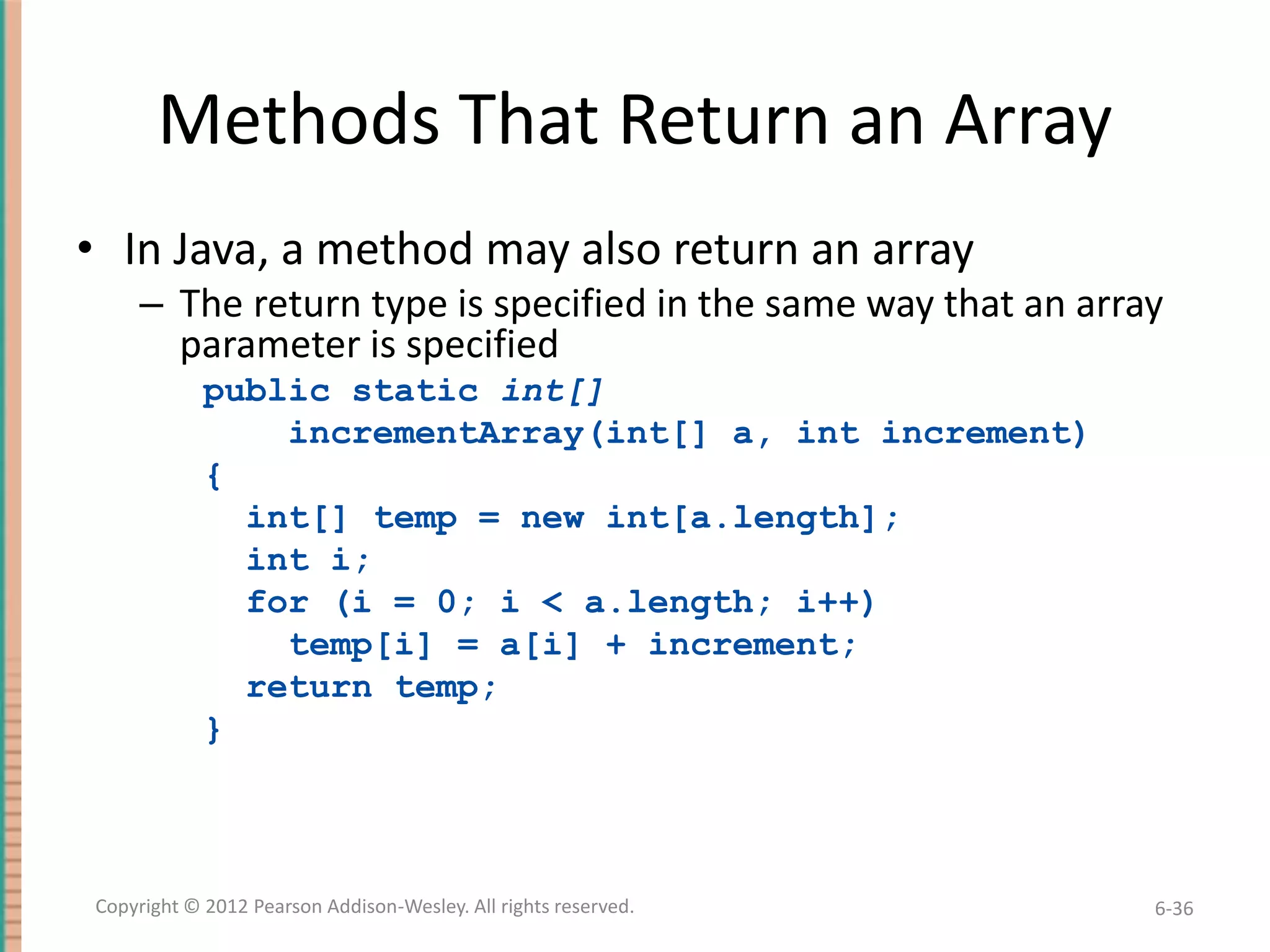 Methods That Return an Array
• In Java, a method may also return an array
– The return type is specified in the same way that an array
parameter is specified
public static int[]
incrementArray(int[] a, int increment)
{
int[] temp = new int[a.length];
int i;
for (i = 0; i < a.length; i++)
temp[i] = a[i] + increment;
return temp;
}

Copyright © 2012 Pearson Addison-Wesley. All rights reserved.

6-36

 