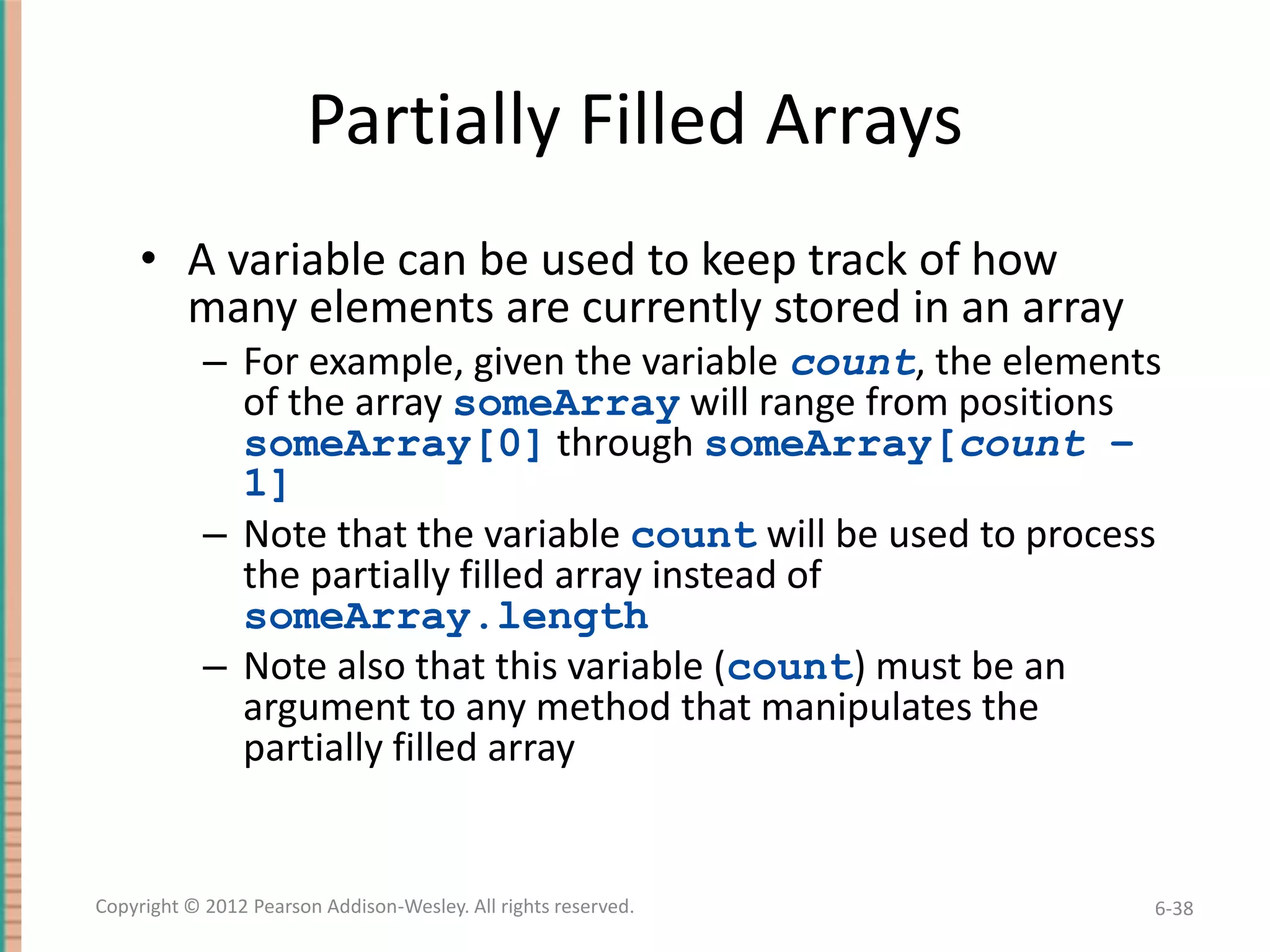 Partially Filled Arrays
• A variable can be used to keep track of how
many elements are currently stored in an array
– For example, given the variable count, the elements
of the array someArray will range from positions
someArray[0] through someArray[count –
1]
– Note that the variable count will be used to process
the partially filled array instead of
someArray.length
– Note also that this variable (count) must be an
argument to any method that manipulates the
partially filled array

Copyright © 2012 Pearson Addison-Wesley. All rights reserved.

6-38

 