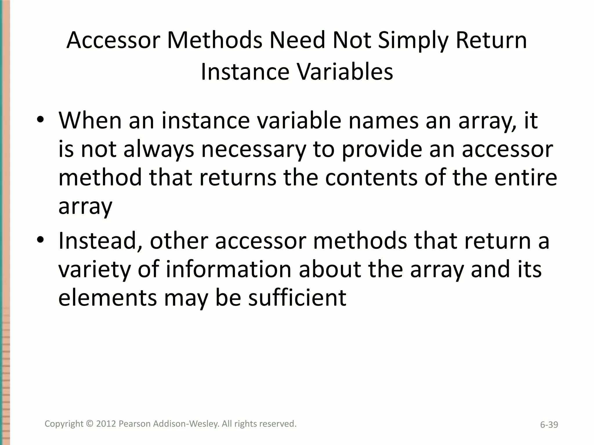 Accessor Methods Need Not Simply Return
Instance Variables

• When an instance variable names an array, it
is not always necessary to provide an accessor
method that returns the contents of the entire
array
• Instead, other accessor methods that return a
variety of information about the array and its
elements may be sufficient

Copyright © 2012 Pearson Addison-Wesley. All rights reserved.

6-39

 