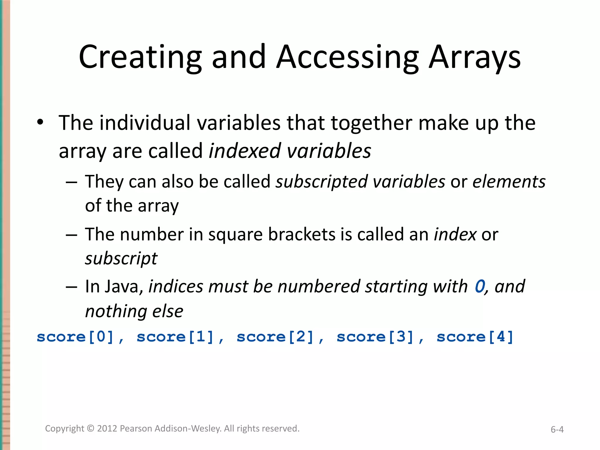 Creating and Accessing Arrays
• The individual variables that together make up the
array are called indexed variables
– They can also be called subscripted variables or elements
of the array
– The number in square brackets is called an index or
subscript
– In Java, indices must be numbered starting with 0, and
nothing else
score[0], score[1], score[2], score[3], score[4]

Copyright © 2012 Pearson Addison-Wesley. All rights reserved.

6-4

 