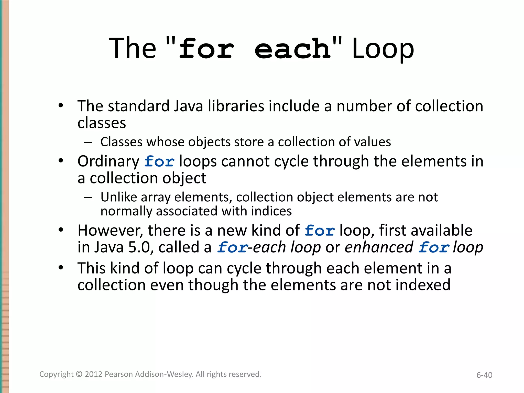 The "for each" Loop
• The standard Java libraries include a number of collection
classes
– Classes whose objects store a collection of values

• Ordinary for loops cannot cycle through the elements in
a collection object
– Unlike array elements, collection object elements are not
normally associated with indices

• However, there is a new kind of for loop, first available
in Java 5.0, called a for-each loop or enhanced for loop
• This kind of loop can cycle through each element in a
collection even though the elements are not indexed

Copyright © 2012 Pearson Addison-Wesley. All rights reserved.

6-40

 