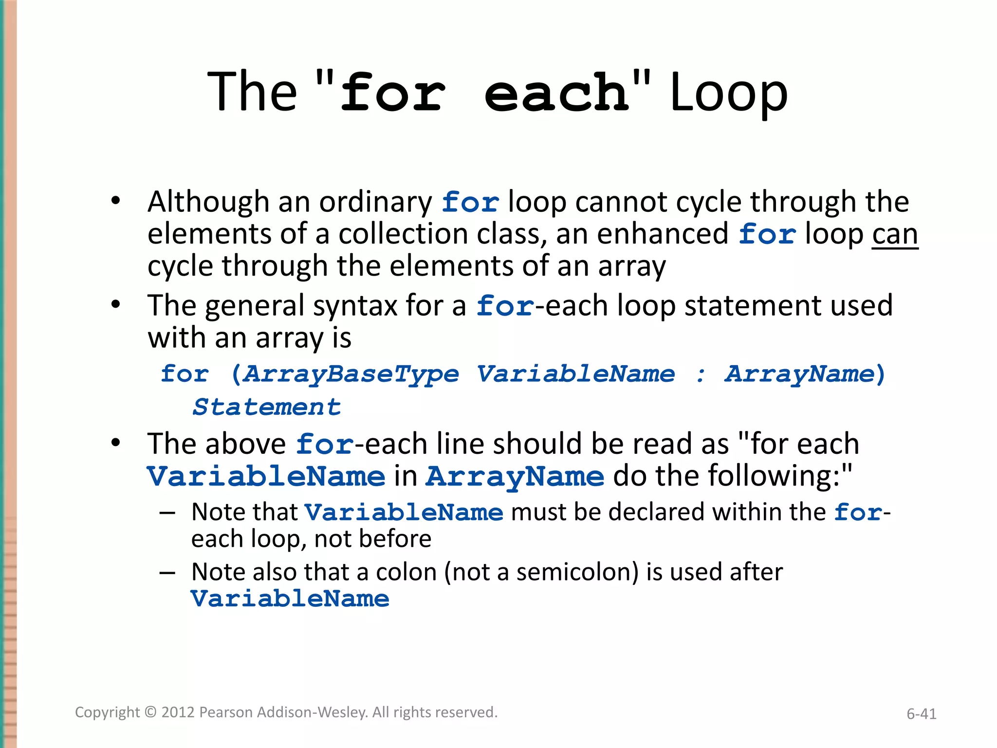The "for each" Loop
• Although an ordinary for loop cannot cycle through the
elements of a collection class, an enhanced for loop can
cycle through the elements of an array
• The general syntax for a for-each loop statement used
with an array is
for (ArrayBaseType VariableName : ArrayName)
Statement

• The above for-each line should be read as "for each
VariableName in ArrayName do the following:"
– Note that VariableName must be declared within the foreach loop, not before
– Note also that a colon (not a semicolon) is used after
VariableName

Copyright © 2012 Pearson Addison-Wesley. All rights reserved.

6-41

 