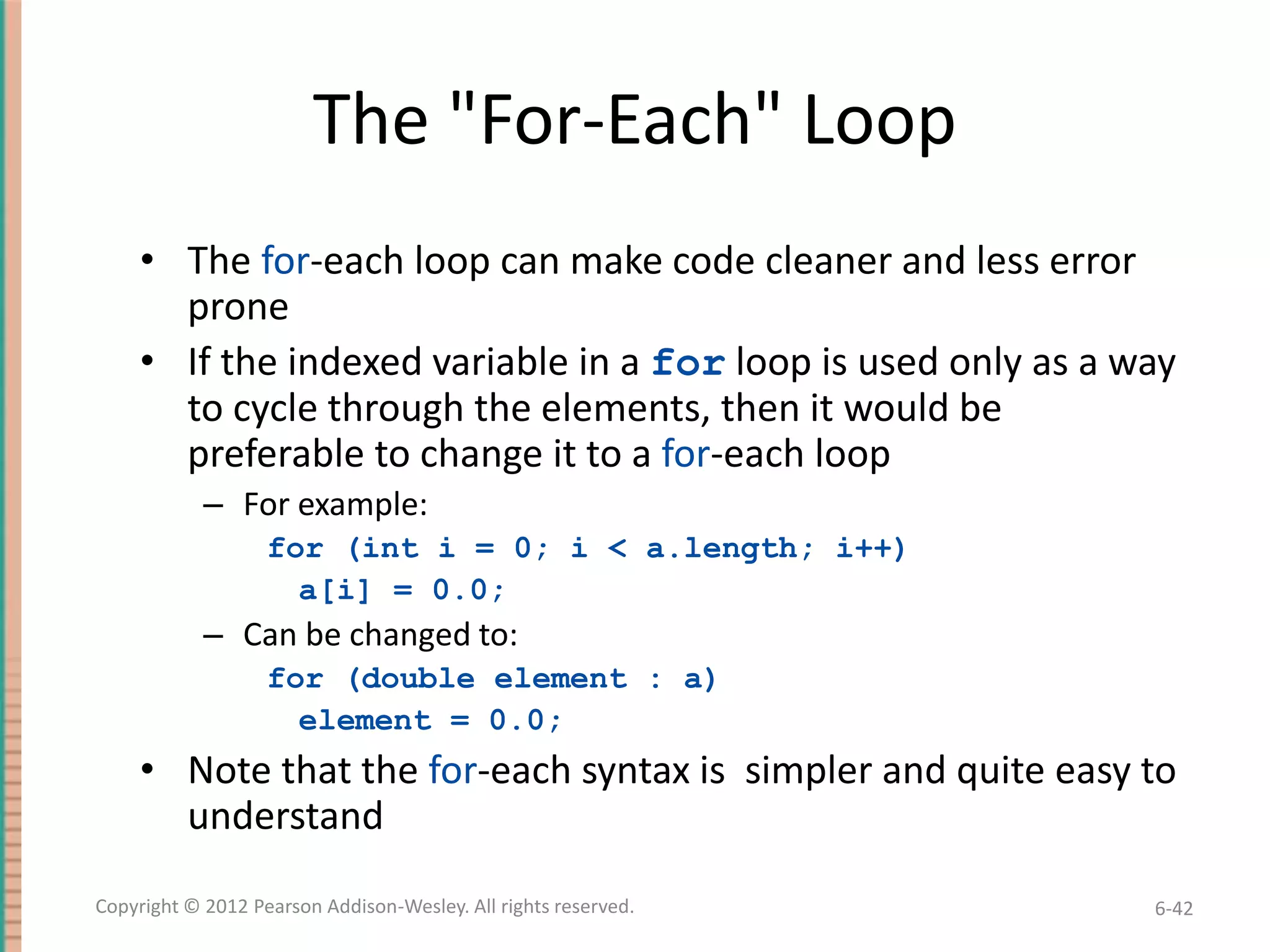 The "For-Each" Loop
• The for-each loop can make code cleaner and less error
prone
• If the indexed variable in a for loop is used only as a way
to cycle through the elements, then it would be
preferable to change it to a for-each loop
– For example:
for (int i = 0; i < a.length; i++)
a[i] = 0.0;

– Can be changed to:
for (double element : a)
element = 0.0;

• Note that the for-each syntax is simpler and quite easy to
understand
Copyright © 2012 Pearson Addison-Wesley. All rights reserved.

6-42

 