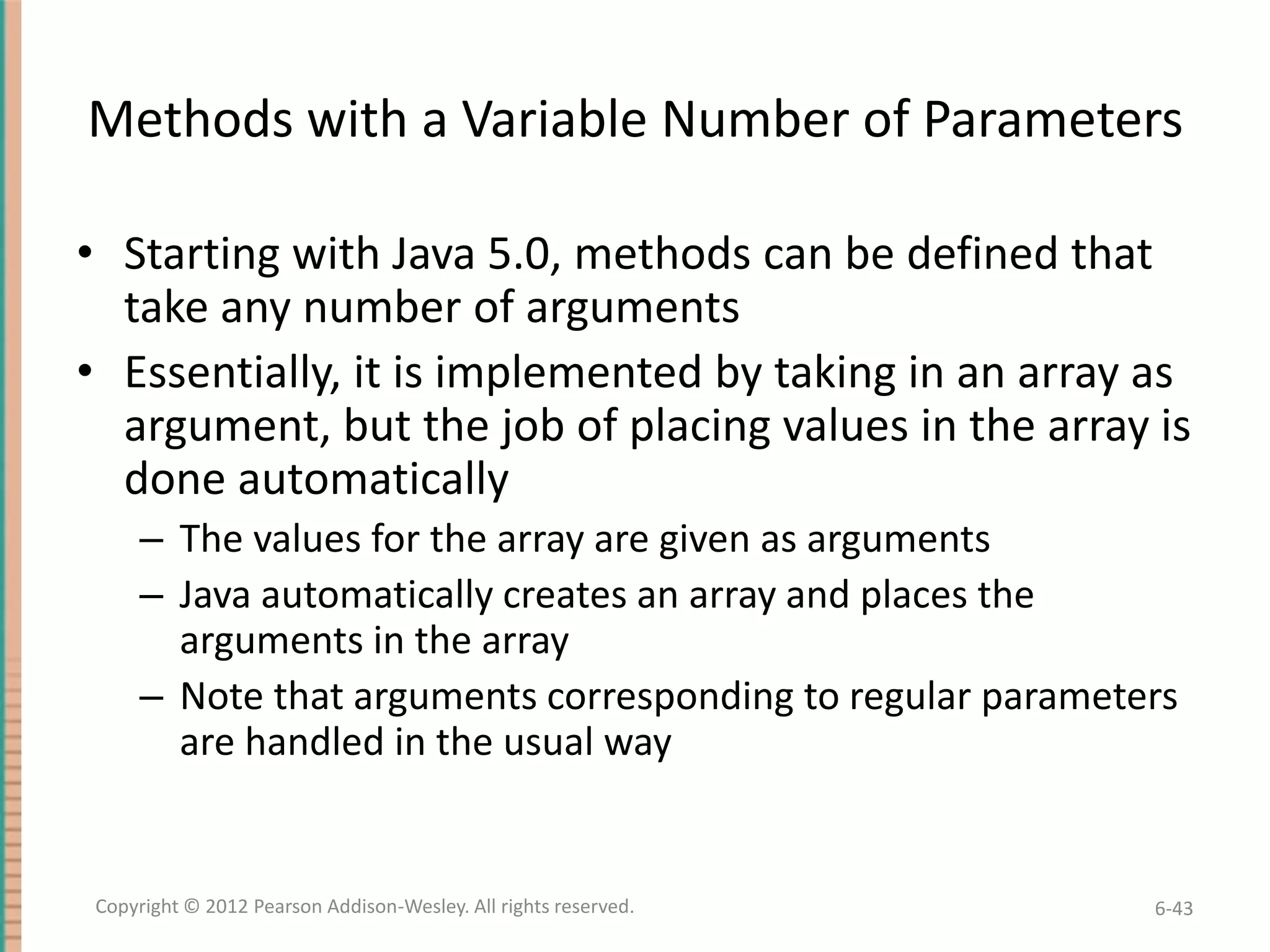 Methods with a Variable Number of Parameters
• Starting with Java 5.0, methods can be defined that
take any number of arguments
• Essentially, it is implemented by taking in an array as
argument, but the job of placing values in the array is
done automatically
– The values for the array are given as arguments
– Java automatically creates an array and places the
arguments in the array
– Note that arguments corresponding to regular parameters
are handled in the usual way

Copyright © 2012 Pearson Addison-Wesley. All rights reserved.

6-43

 