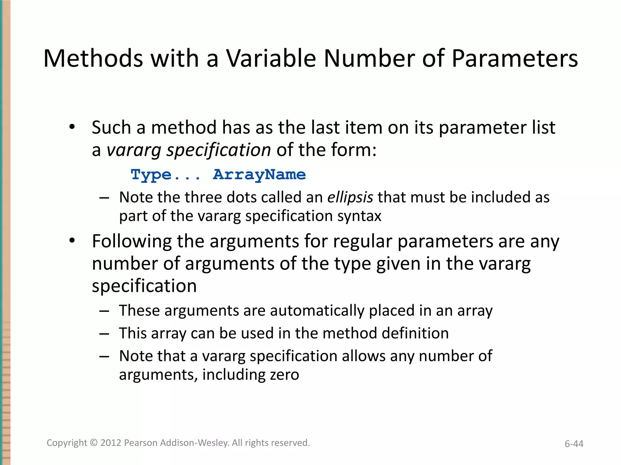 Methods with a Variable Number of Parameters
• Such a method has as the last item on its parameter list
a vararg specification of the form:
Type... ArrayName
– Note the three dots called an ellipsis that must be included as
part of the vararg specification syntax

• Following the arguments for regular parameters are any
number of arguments of the type given in the vararg
specification
– These arguments are automatically placed in an array
– This array can be used in the method definition
– Note that a vararg specification allows any number of
arguments, including zero

Copyright © 2012 Pearson Addison-Wesley. All rights reserved.

6-44

 