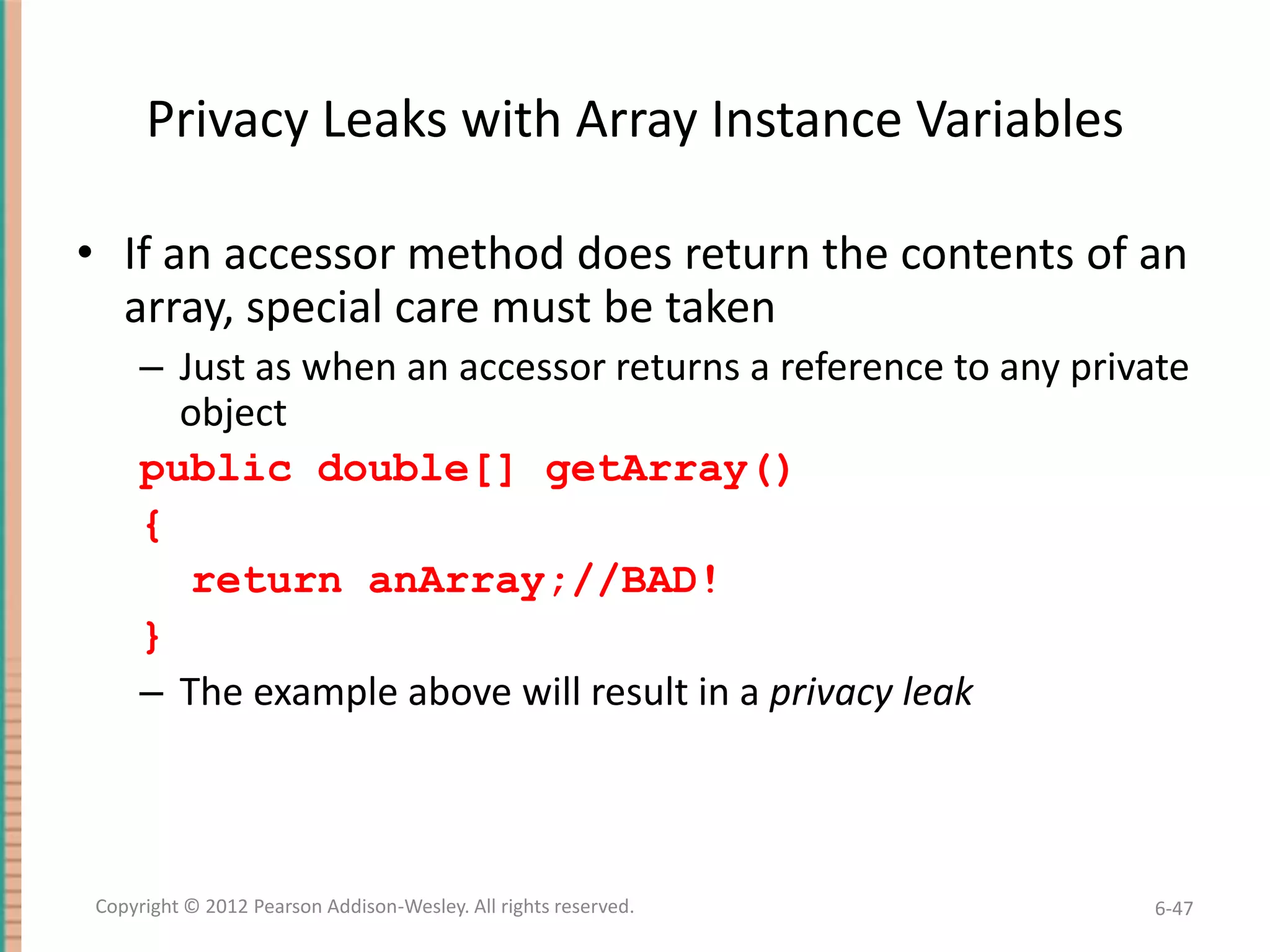 Privacy Leaks with Array Instance Variables
• If an accessor method does return the contents of an
array, special care must be taken
– Just as when an accessor returns a reference to any private
object
public double[] getArray()
{
return anArray;//BAD!
}
– The example above will result in a privacy leak

Copyright © 2012 Pearson Addison-Wesley. All rights reserved.

6-47

 