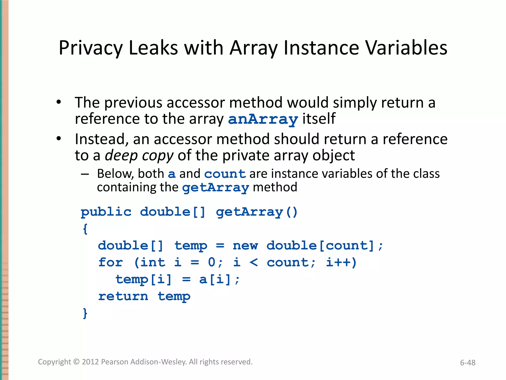 Privacy Leaks with Array Instance Variables
• The previous accessor method would simply return a
reference to the array anArray itself
• Instead, an accessor method should return a reference
to a deep copy of the private array object
– Below, both a and count are instance variables of the class
containing the getArray method
public double[] getArray()
{
double[] temp = new double[count];
for (int i = 0; i < count; i++)
temp[i] = a[i];
return temp
}

Copyright © 2012 Pearson Addison-Wesley. All rights reserved.

6-48

 