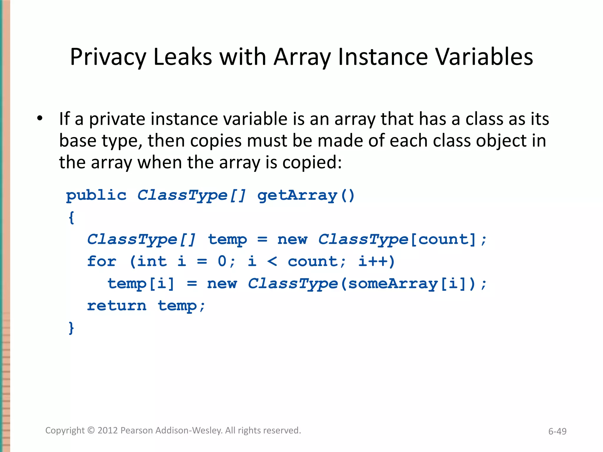 Privacy Leaks with Array Instance Variables
• If a private instance variable is an array that has a class as its
base type, then copies must be made of each class object in
the array when the array is copied:
public ClassType[] getArray()
{
ClassType[] temp = new ClassType[count];
for (int i = 0; i < count; i++)
temp[i] = new ClassType(someArray[i]);
return temp;
}

Copyright © 2012 Pearson Addison-Wesley. All rights reserved.

6-49

 