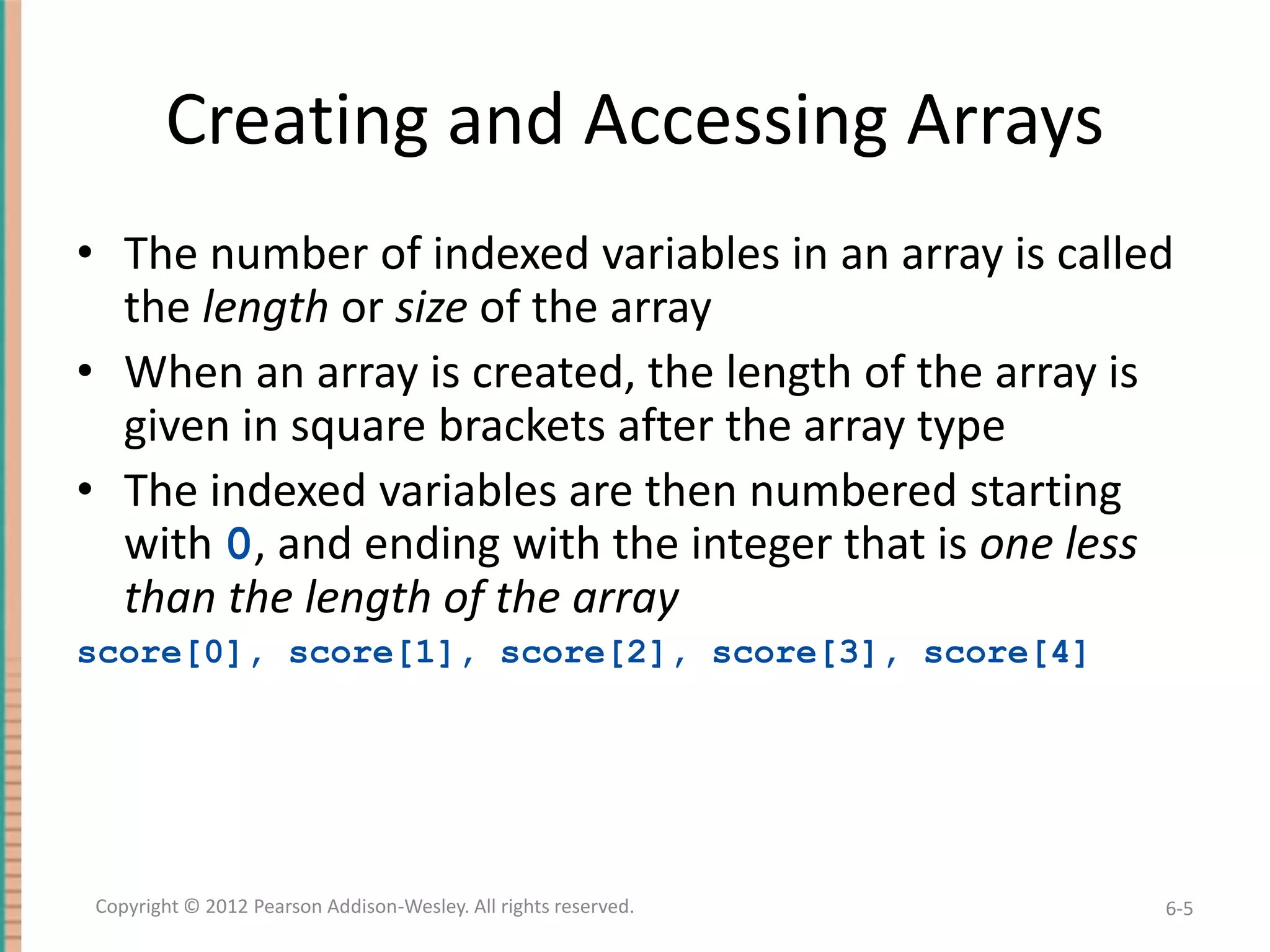 Creating and Accessing Arrays
• The number of indexed variables in an array is called
the length or size of the array
• When an array is created, the length of the array is
given in square brackets after the array type
• The indexed variables are then numbered starting
with 0, and ending with the integer that is one less
than the length of the array
score[0], score[1], score[2], score[3], score[4]

Copyright © 2012 Pearson Addison-Wesley. All rights reserved.

6-5

 